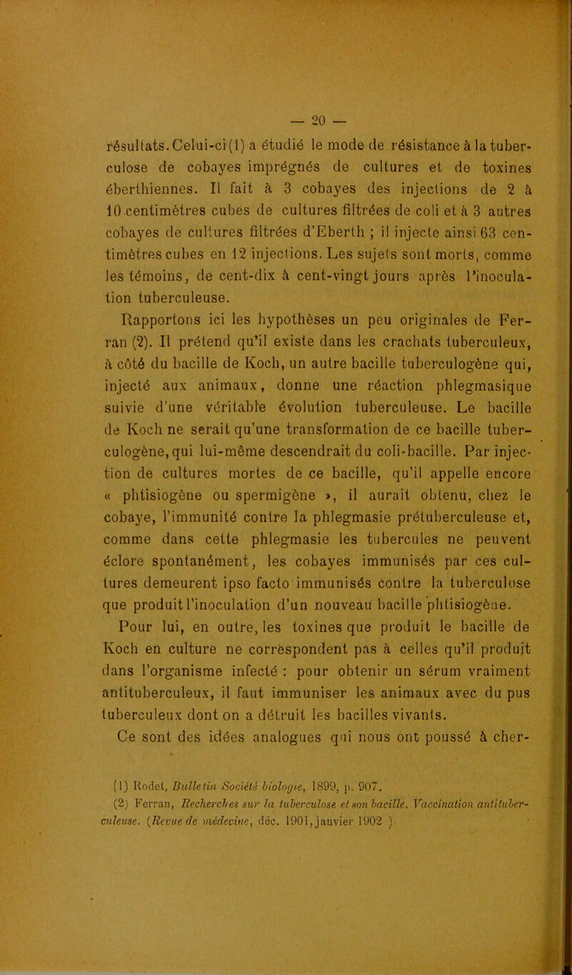 résultats. Celui-ci (1) a étudié le mode de résistance à la tuber- culose de cobayes imprégnés de cultures et de toxines éberlhiennes. Il fait à 3 cobayes des injections de 2 à lO centimètres cubes de cultures filtrées de coli et à 3 autres cobayes de cultures filtrées d’Eberth ; il injecte ainsi 63 cen- timètres cubes en 12 injections. Les sujets sont morts, comme les témoins, de cent-dix à cent-vingt jours après l’inocula- tion tuberculeuse. Rapportons ici les hypothèses un peu originales de Fer- ran (2). Il prétend qu’il existe dans les crachats tuberculeux, k côté du bacille de Koch, un autre bacille tubcrculogène qui, injecté aux animaux, donne une réaction phlegmasique suivie d’une véritable évolution tuberculeuse. Le bacille de Koch ne serait qu’une transformation de ce bacille tuber- culogène,qui lui-même descendrait du coli-bacille. Par injec- tion de cultures mortes de ce bacille, qu’il appelle encore « phtisiogène ou spermigène >, il aurait obtenu, chez le cobaye, l’immunité contre la phlegmasie prétuberculeuse et, comme dans cette phlegmasie les tubercules ne peuvent éclore spontanément, les cobayes immunisés par ces cul- tures demeurent ipso facto immunisés contre la tuberculose que produit l’inoculation d’un nouveau bacille phtisiogène. Pour lui, en outre, les toxines que produit le bacille de Koch en culture ne corrèspondent pas à celles qu’il produit dans l’organisme infecté : pour obtenir un sérum vraiment antituberculeux, il faut immuniser les animaux avec du pus tuberculeux dont on a détruit les bacilles vivants. Ce sont des idées analogues qui nous ont poussé à cher- (1) Rodet, Bulletin Société biologie, 1899, p. 907. (2) Ferran, Recherches sur la tuberculose et son bacille. Vaccination antituber- culeuse. {Revue de médecine, déc. 1901, janvier 1902 )