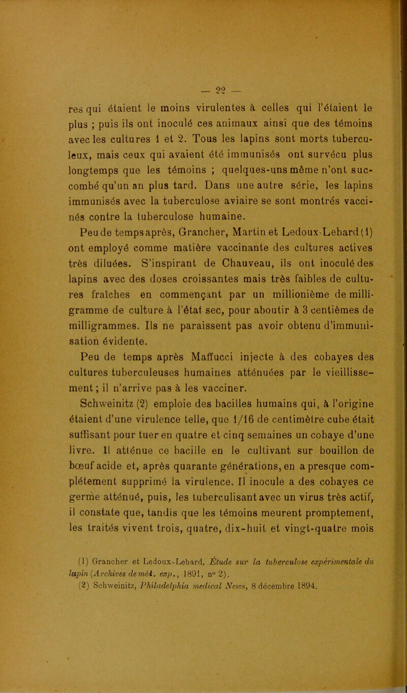 res qui étaient le moins virulentes à celles qui l’étaient le plus ; puis ils ont inoculé ces animaux ainsi que des témoins avec les cultures 1 et 2. Tous les lapins sont morts tubercu- leux, mais ceux qui avaient été immunisés ont survécu plus longtemps que les témoins ; quelques-uns même n’ont suc- combé qu’un an plus tard. Dans une autre série, les lapins immunisés avec la tuberculose aviaire se sont montrés vacci- nés contre la tuberculose humaine. Peu de tempsaprès, Grancher, Martin et Ledoux-Lebard(l) ont employé comme matière vaccinante des cultures actives très diluées. S’inspirant de Chauveau, ils ont inoculé des lapins avec des doses croissantes mais très faibles de cultu- res fraîches en commençant par un millionième de milli- gramme de culture à l’état sec, pour aboutir à 3 centièmes de milligrammes. Ils ne paraissent pas avoir obtenu d’immuni- sation évidente. Peu de temps après Matïucci injecte à des cobayes des cultures tuberculeuses humaines atténuées par le vieillisse- ment; il n’arrive pas à les vacciner. Schweinitz (2) emploie des bacilles humains qui, à l’origine étaient d’une virulence telle, que 1/16 de centimètre cube était suffisant pour tuer en quatre et cinq semaines un cobaye d’une livre. Il atténue ce bacille en le cultivant sur bouillon de bœuf acide et, après quarante générations, en a presque com- plètement supprimé la virulence. Il inocule a des cobayes ce germe atténué, puis, les tuberculisant avec un virus très actif, il constate que, tandis que les témoins meurent promptement, les traités vivent trois, quatre, dix-huit et vingt-quatre mois (1) Graacher et Ledoux-Lebard, Étude sur la tuberculose expérimentale du lapin {Archives de méi. exp., 1891, n'>2). (2) Schweinitz, Philadelphia medical Nevjs, 8 décembre 1894.