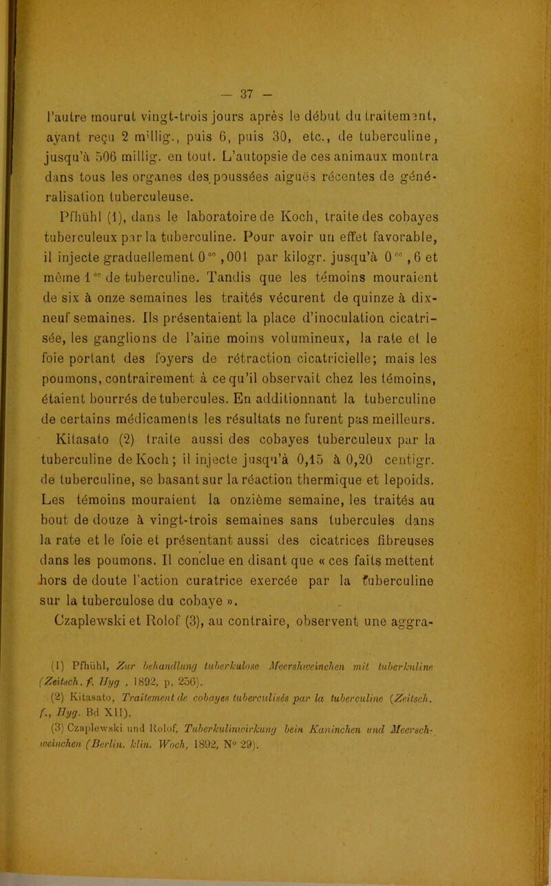 l’autre mourut vingt-trois jours après le début du traitement, ayant reçu 2 rndlig., puis 6, puis 30, etc., de tuberculine, jusqu’à 506 millig. en tout. L’autopsie de ces animaux montra dans tous les organes des poussées aiguës récentes de géné- ralisation tuberculeuse. Pfhühl (1), dans le laboratoire de Koch, traite des cobayes tuberculeux par la tuberculine. Pour avoir un effet favorable, il Injecte graduellement 0“'’ ,001 par kilogr. jusqu’à 0'“ ,6 et même 1 “ de tuberculine. Tandis que les témoins mouraient de six à onze semaines les traités vécurent de quinze à dix- neuf semaines. Ils présentaient la place d’inoculation cicatri- sée, les ganglions de l’aine moins volumineux, la rate et le foie portant des foyers de rétraction cicatricielle; mais les poumons, contrairement à ce qu’il observait chez les témoins, étaient bourrés de tubercules. En additionnant la tuberculine de certains médicaments les résultats ne furent pas meilleurs. Kitasato (2) traite aussi des cobayes tuberculeux par la tuberculine de Koch ; il injecte jusqu’à 0,15 à 0,20 centigr. de tuberculine, se basant sur la réaction thermique et lepoids. Les témoins mouraient la onzième semaine, les traités au bout de douze à vingt-trois semaines sans tubercules dans la rate et le foie et présentant aussi des cicatrices fibreuses dans les poumons. Il conclue en disant que « ces faits mettent Jiors de doute l’action curatrice exercée par la fuberculine sur la tuberculose du cobaye ». . Czaplewski et Rolof (3), au contraire, observent une aggra- (1) Pfhühl, Zur hehandlunrj tuberkulose iUeershweincheii mit tuherkuline (Zeitsch.f. Hyg , 1892, p. 250). (2) Kitasato, Traitement de cobayes tuberculisés par la tuberculine {Zeitscli. f., Ihjg. Bd XII). (3) Cnaplewski und Kolof, Tiiberkulimoirkung bein Kaninchen und MeerscJi- weiiicken (Berlin. Min. Woch, 1892, N“ 29).