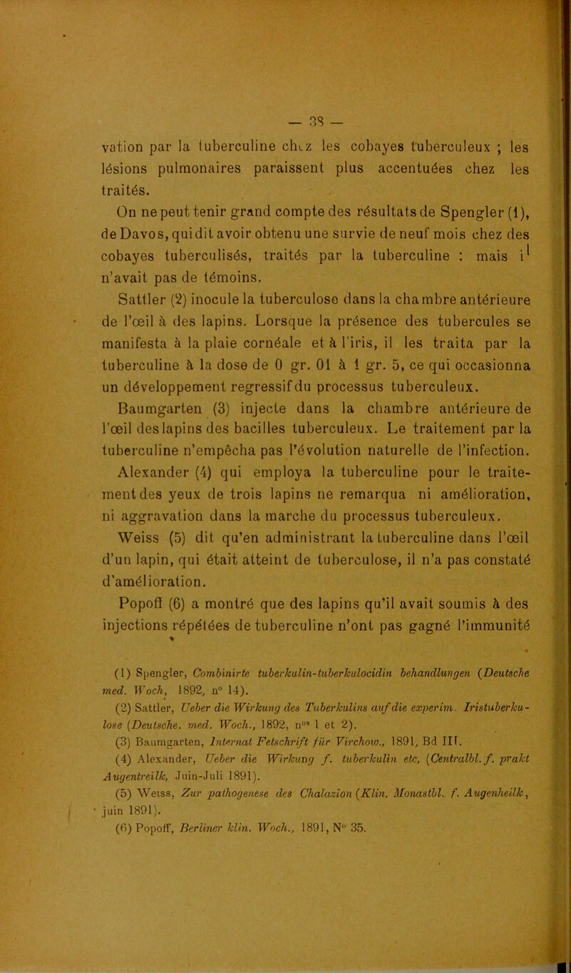 vation par la (uberculine ch>.z les cobayes tuberculeux ; les lésions pulmonaires paraissent plus accentuées chez les traités. - . Ün ne peut tenir grand compte des résultats de Spengler (1 ), de Davos, quidit avoir obtenu une survie de neuf mois chez des cobayes tuberculisés, traités par la tuberculine : mais i^ n’avait pas de témoins. Sattler (2) inocule la tuberculose dans la chambre antérieure de l’œil à des lapins. Lorsque la présence des tubercules se manifesta à la plaie cornéale et à l’iris, il les traita par la tuberculine à la dose de 0 gr. 01 à i gr. 5, ce qui occasionna un développement régressif du processus tuberculeux. Baumgarten (3) injecte dans la chambre antérieure de l’œil des lapins des bacilles tuberculeux. Le traitement parla tuberculine n’empêcha pas l’évolution naturelle de l’infection. Alexander (4) qui employa la tuberculine pour le traite- - ment des yeux de trois lapins ne remarqua ni amélioration, ni aggravation dans la marche du processus tuberculeux. Weiss (5) dit qu’en administrant la tuberculine dans l’œil d’un lapin, qui était atteint de tuberculose, il n’a pas constaté d’amélioration. Popofî (6) a montré que des lapins qu’il avait soumis à des injections répétées de tuberculine n’ont pas gagné l’immunité (1) Spengler, Combinirte tuberkulin-tuberkulocidin behandlwigen (^Deutsche med. Woch, 1892, n 14). (2) Sattler, TJeber dieWirkung des Tuberkulim aufdie experim. Iristuberku- îose (Deutsche, med. Woch., 1892, u® 1 et 2). (3) Baumgarten, Internat Fetschrift fur Virchow,, 1891, Bd IIf. (4) Alexander, Ueber die Wirkung f, tubei'kulin etc, (Gentralbl. f. prakt Augentreilk, Juin-Juli 1891). (5) Weiss, Zur pathogeuese des Chalazion {Klin. Monastbl. f. Augenheilk, • juin 1891).