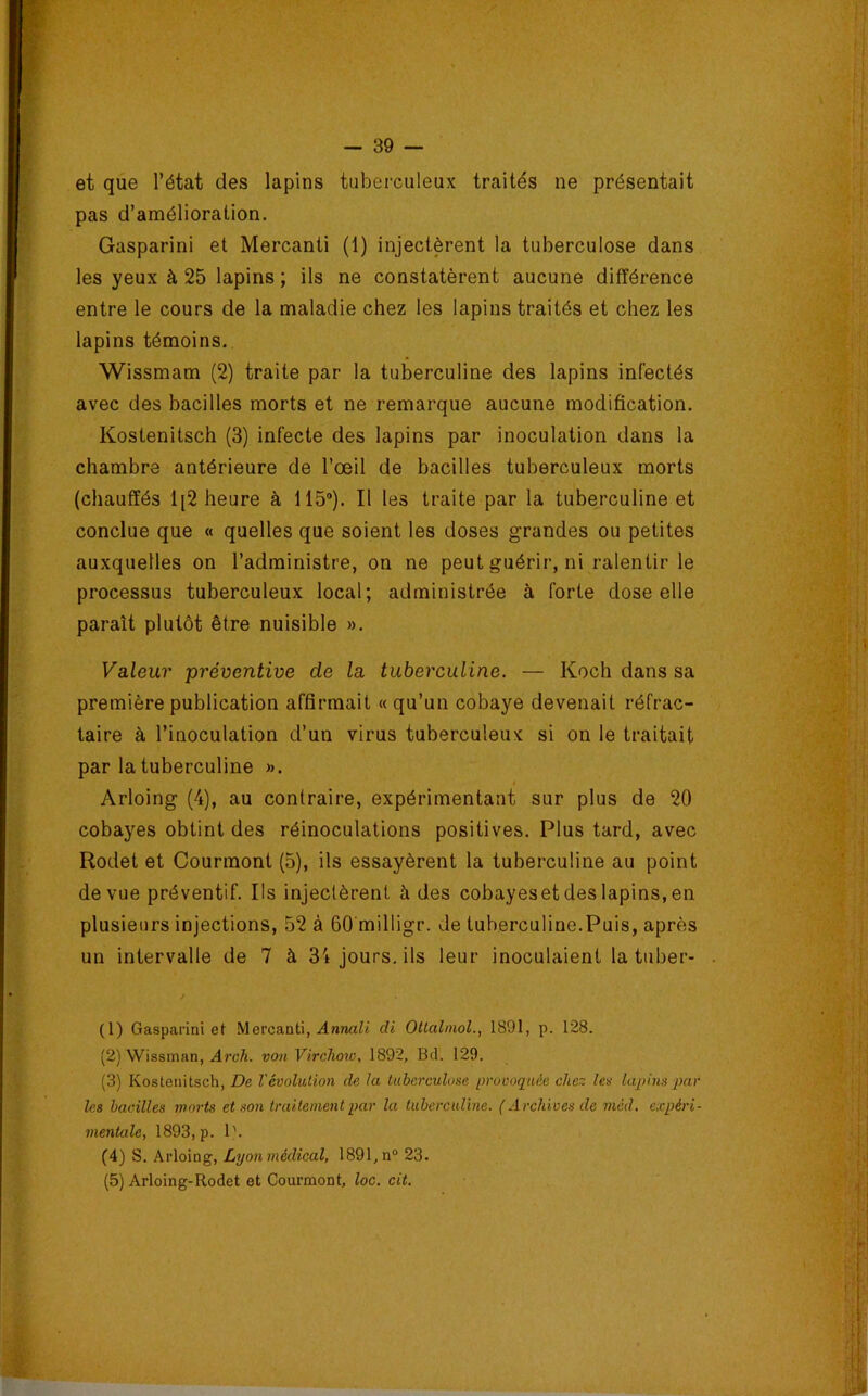 et que l’état des lapins tuberculeux traités ne présentait pas d’amélioration. Gasparini et Mercanti (1) injectèrent la tuberculose dans les yeux à 25 lapins ; ils ne constatèrent aucune différence entre le cours de la maladie chez les lapins traités et chez les lapins témoins. Wissmam (2) traite par la tuberculine des lapins infectés avec des bacilles morts et ne remarque aucune modification. Kostenitsch (3) infecte des lapins par inoculation dans la chambre antérieure de l’œil de bacilles tuberculeux morts (chauffés 1[2 heure à 115®). Il les traite par la tuberculine et conclue que « quelles que soient les doses grandes ou petites auxquelles on l’administre, on ne peut guérir, ni ralentir le processus tuberculeux local; administrée à forte dose elle paraît plutôt être nuisible ». Valeur préventive de la tuberculine. — Koch dans sa première publication affirmait « qu’un cobaye devenait réfrac- taire à l’inoculation d’un virus tuberculeux si on le traitait par la tuberculine ». Arloing (4), au contraire, expérimentant sur plus de 20 cobayes obtint des réinoculations positives. Plus tard, avec Rodet et Courmont (5), ils essayèrent la tuberculine au point de vue préventif. Ils injectèrent à des cobayeset des lapins, en plusieurs injections, 52 à 60'milligr. de tuberculine.Puis, après un intervalle de 7 à 34 jours, ils leur inoculaient la tuber- (1) Gasparini et Mercanti, .4nnaZi di OUalmol., 1891, p. 128. (2) Wissman, von Virchow, 1892, Bel. 129. (3) Kostenitsch, De l'évolution de la tuberculose provoquée chez les lapins}Kir les bacilles morts et son traitement par la tuberculine. ( Archives de niéd. expéri- mentale, 1893, p. 1'. (4) S. Arloing, Lyonmédical, 1891,n“ 23. (5) Arloing-Rodet et Courmont, loc. cit.