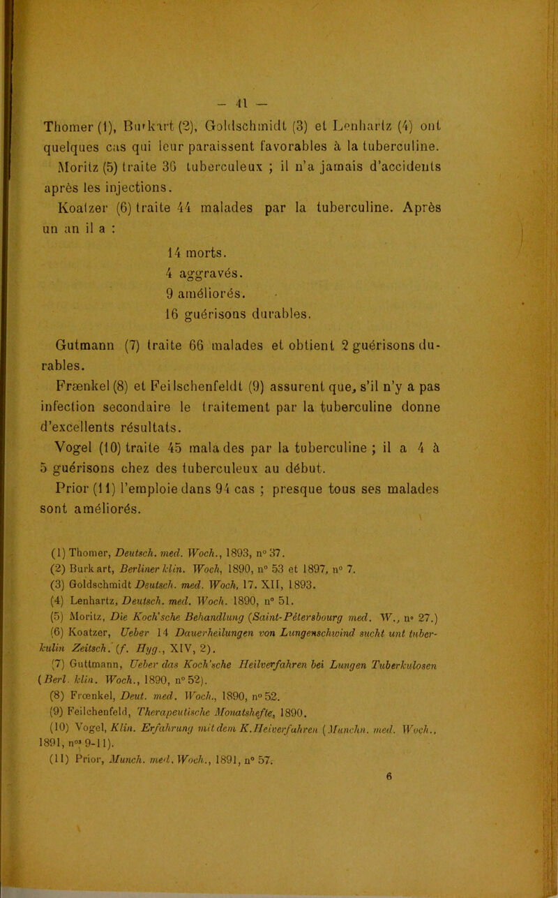 Thomer(l), Btirk'irt (2), Goldschinidt (3) et Lerdiaidz (4) ont quelques eus qui leur paraissent favorables à la tuberculine. Moritz (5) traite 30 tuberculeux ; il n’a jamais d’accidents après les injections. Koalzer (6) traite 44 malades par la tuberculine. Après un an il a : 14 morts. 4 aggravés. 9 améliorés. 16 guérisons durables. Gutmann (7) traite 66 malades et obtient 2 guérisons du- rables. Frænkel (8) et Feilschenfeldt (9) assurent que^ s’il n’y a pas infection secondaire le traitement par la tuberculine donne d’excellents résultats. Vogel (10) traite 45 malades par la tuberculine ; il a 4 à 5 guérisons chez des tuberculeux au début. Prior (11) l’emploie dans 94 cas ; presque tous ses malades sont améliorés. (1) Thomer, Deutsch. med. Woch., 1893, n» 37. (2) Burkart, Berliner klin. Woch, 1890, n® 53 et 1897, n® 7. (3) Goldschmidt Z?eMtsc/i. med. Woch, 17. XII, 1893. (4) Lenhartz, Z7(?MtecÆ. 7we(Z. Woch. 1890, n® 51. (5) Moritz, Die Koch’sche Behandlung {Saint-Pétersbourg med. W., n» 27.) (6) Koatzer, Ueber 14 Dauerheilungen von Lungenschioind sucht unt tnber- kulin Zeitsch, (f. Uyg., XIV, 2). (7) Guttmann, Ueber das Koch’sche Heilverfahren bei Luîigen Tuberkulosen {Berl. klin. Woch., 1890, n®52). (8) Frænkel, Deut. med. Woch., 1890, n°52. (9) Feilchenfeld, Therapeutische Monatshefte, 1890. (10) yoQ\,Klin. Erjahrmg mitdcm K.lleiverfuhren (.l/«nc7i«. med. Woch., 1891, n®j 9-11). (11) Prier, Munch. med. Woch., 1891, n® 57. 6