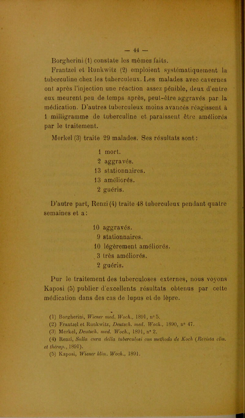 Frantzel et Uunkwitz C2) emploient systématiquement la tuberculine chez les tuberculeux. Les malades avec cavernes ont après l’injection une réaction assez pénible, deux d’entre eux meurent peu de temps après, peut-être aggravés par la médication. D’autres tuberculeux moins avancés réagissent à 1 milligramme de tuberculine et paraissent être améliorés par le traitement. Merkel (3) traite 29 malades. Ses résultats sont: 1 mort. 2 aggravés. 13 stationnaires. 13 améliorés. 2 guéris. D’autre part, Renzi{4) traite 48 tuberculeux pendant quatre semaines et a : 10 aggravés. 9 stationnaires. 10 légèrement améliorés. .3 très améliorés. 2 guéris. Pur le traitement des tuberculoses externes, nous voyons Kaposi (5) publier d’excellents résultats obtenus par cette médication dans des cas de lupus et de lèpre. (1) Borgherini, Wiener med. Woch., 1891, n®5. (2) Frantzel et Runkwitz, Deutsch. med. Woch., 1890, n“ 47. (3) Merkel, J9eM<scA. med. Woch., 1891, n® 2. (4) Renzi, SidUi cura délia tuberculosi coh methudo de Koch (Revista clin, et thérap., 1891). (5) Kaposi, Wiener Idin. Woch., 1891.