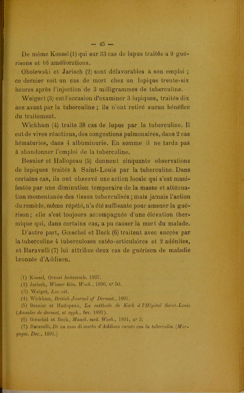 De même Kessel (1) qui sur 33 cas de lupus traités a 9 gué- risons et 16 améliorations. Obolewski et Jarisch (2) sont défavorables à son emploi ; ce dernier voit un cas de mort chez un lupique trente-six heures après l’injection de 3 milligrammes de tuberculine. Weigert (.3) eut l’occasion d’examiner 3 lupiques, traités dix ans avant par la tuberculine; ils n’ont retiré aucun bénéfice du traitement. Wickham (4) traite 38 cas de lupus par la tuberculine. Il eut de vives réactions, des congestions pulmonaires, dans 2 cas hématuries, dans 4 albuminurie. En somme il ne tarda pas à abandonner l’emploi de la tuberculine. Besnier et Hallopeau (5) donnent cinquante observations de lupiques traités à Saint-Louis par la tuberculine. Dans certains cas, ils ont observé une action locale qui s’est mani- festée par une diminution temporaire de la masse et atténua- tion momentanée des tissus tuberculisés ; mais jamais l’action du remède, même répété, n’a été suffisante pour amener la gué- rison; elle s’est toujours accompagnée d’une élévation ther- mique qui, dans certains cas, a pu causer la mort du malade. D’autre part, Gœschel et Beck (6) traitent avec succès par la tuberculine 4 tuberculoses ostéo-articulaires et 2 adénites, et Baravelli (7) lui attribue deux cas de guérison de maladie bronzée d’Addison. (1) Kossel, Orvosi Jteiiszemle, 1897. (2) Jarisch, Wiener klin. Wocli., 1890, n® 50. ^3) Weiget, Loc.cit. (4) Wickham, Brilish Jourmd of Dermat., 1891. (5) Besnier et Hallopeau, La méthode de Koch à VHôpital Saïnt-Louia {Annales de dermat, et syph., fev. 1891). (6) Gœschel et Beck, Manch.med. Woch., 1891, n® 3. (7) Baravelli, Di un caso di morbo d'Addison curalo con la tubercuUn. [Mor- gagni. Dec., 1891.)