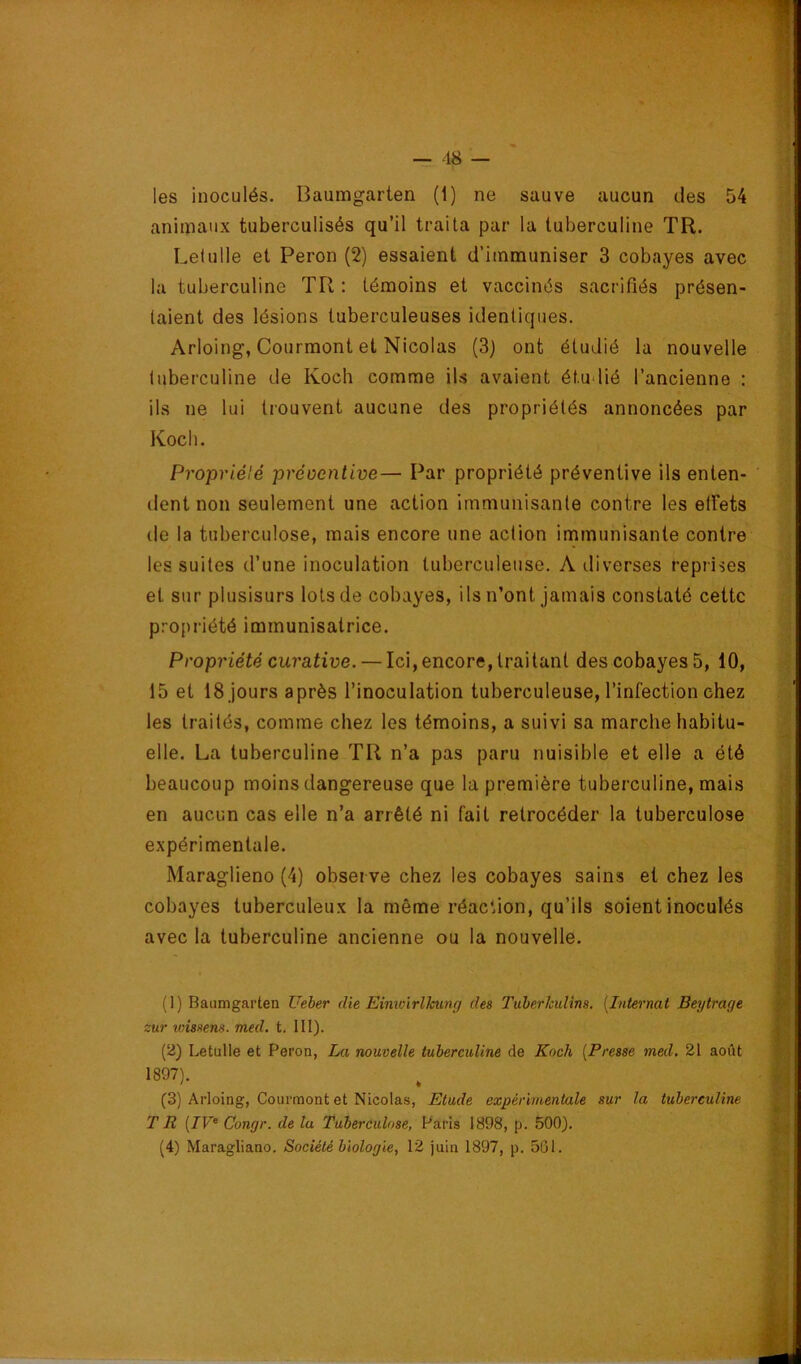 les inoculés. Baumgarten (1) ne sauve aucun des 54 animaux tuberculisés qu’il traita par la tuberculine TR. Lelulle et Peron (2) essaient d’immuniser 3 cobayes avec la tuberculine TR ; témoins et vaccinés sacrifiés présen- taient des lésions tuberculeuses identiques. Arloing, Courmont et Nicolas (3) ont étudié la nouvelle tuberculine de Koch comme ils avaient étudié l’ancienne : ils ne lui trouvent aucune des propriétés annoncées par Koch. Propriélé préocntive— Par propriété préventive ils enten- dent non seulement une action immunisante contre les etfets de la tuberculose, mais encore une action immunisante contre les suites d’une inoculation tuberculeuse. A diverses reprises et sur plusisurs lots de cobayes, ils n’ont jamais constaté cette propriété immunisatrice. Propriété curative. — Ici, encore, traitant des cobayes 5, 10, 15 et 18 jours après l’inoculation tuberculeuse, l’infection chez les traités, comme chez les témoins, a suivi sa marche habitu- elle. La tuberculine TR n’a pas paru nuisible et elle a été beaucoup moins dangereuse que la première tuberculine, mais en aucun cas elle n’a arrêté ni fait rétrocéder la tuberculose expérimentale. Maraglieno (4) observe chez les cobayes sains et chez les cobayes tuberculeux la même réaction, qu’ils soient inoculés avec la tuberculine ancienne ou la nouvelle. (1) Baumgarten Ueber die Einwirlkung des Tuherhulîns. [Internat Beytrage zur loissens. med. t. III). (2) Letulle et Peron, La nouvelle tuberculine de Koch [Presse med. 21 août 1897). (3) Arloing, Courmont et Nicolas, Etude expérimentale sur la tuberculine TR (7F® Congr. de la Tuberculose, Paris 1898, p. 500).