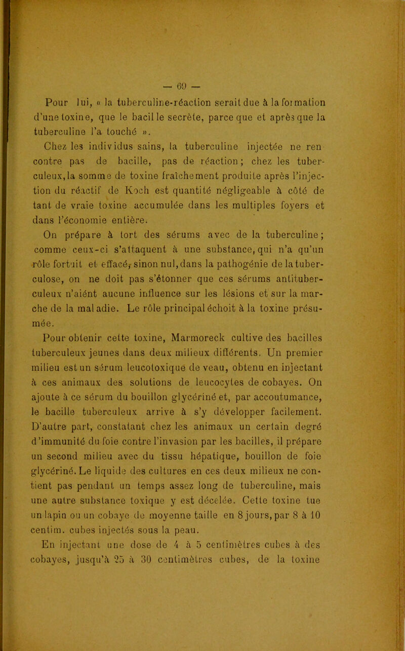 Pour lui, « la tuberculiue-réaclion seraitdue àlafoimation d’une toxine, que le bacille secrète, parce que et après que la tuberculine l’a touché ». Chez les individus sains, la tuberculine injectée ne ren contre pas de bacille, pas de réaction ; chez les tuber- culeux, la somme de toxine fraîchement produite après l’injec- tion du réactif de Koch est quantité négligeable à côté de tant de vraie toxine accumulée dans les multiples foyers et dans l’économie entière. On prépare à tort des sérums avec de la tuberculine; comme ceux-ci s’attaquent à une substance, qui n’a qu’un •rôle fortuit et effacé? sinon nul, dans la pathogénie de la tuber- culose, on ne doit pas s’étonner que ces sérums antituber- culeux n’aiént aucune influence sur les lésions et sur la mar- che de la mal adie. Le rôle principal échoit à la toxine présu- mée. Pour obtenir cette toxine, Marmoreck cultive des bacilles tuberculeux jeunes dans deux milieux différents. Un premier milieu est un sérum leucotoxiqué de veau, obtenu en injectant à ces animaux des solutions de leucocytes de cobayes. On ajoute à ce sérum du bouillon glycérinéet, par accoutumance, le bacille tuberculeux arrive à s’y développer facilement. D’autre part, constatant chez les animaux un certain degré d’immunité du foie contre l’invasion par les bacilles, il prépare un second milieu avec du tissu hépatique, bouillon de foie glycériné.Le liquide des cultures en ces deux milieux ne con- tient pas pendant un temps assez long de tuberculine, mais une autre substance toxique y est décelée. Cette toxine tue un lapin ou un cobaye de moyenne taille en 8 jours, par 8 à 10 centim. cubes injectés sous la peau. En injectant une dose de 4 à 5 centimètres cubes cà des cobayes, jusqu’à 25 à 30 C-iiitimètres cubes, de la toxine V