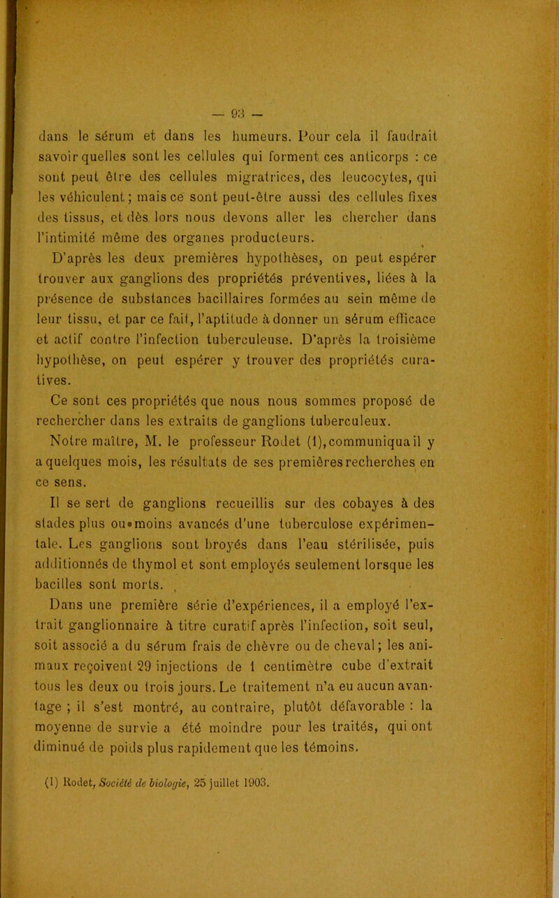 dans le sérum et dans les humeurs. Pour cela il faudrait savoir quelles sont les cellules qui forment ces anticorps : ce sont peut êire des cellules migratrices, des leucocytes, qui les véhiculent; mais ce sont peut-être aussi des cellules fixes des tissus, et dès lors nous devons aller les chercher dans l’intimité même des organes producteurs. D’après les deux premières hypothèses, on peut espérer trouver aux ganglions des propriétés préventives, liées à la présence de substances bacillaires formées au sein même de leur tissu, et par ce fail, l’aptitude adonner un sérum efficace et actif contre l’infection tuberculeuse. D’après la troisième hypothèse, on peut espérer y trouver des propriétés cura- tives. Ce sont ces propriétés que nous nous sommes proposé de rechercher dans les extraits de ganglions tuberculeux. Notre maître, M. le professeur Rodet (1), communiqua il y a quelques mois, les résultats de ses premières recherches en ce sens. Il se sert de ganglions recueillis sur des cobayes à des stades plus ou*raoins avancés d’une tuberculose expérimen- tale. Les ganglions sont broyés dans l’eau stérilisée, puis additionnés de thymol et sont employés seulement lorsque les bacilles sont morts. Dans une première série d’expériences, il a employé l’ex- trait ganglionnaire à titre curatif après l’infection, soit seul, soit associé a du sérum frais de chèvre ou de cheval; les ani- maux reçoivent 29 injections de 1 centimètre cube d’extrait tous les deux ou trois jours. Le traitement n’a eu aucun avan- tage ; il s’est montré, au contraire, plutôt défavorable : la moyenne de survie a été moindre pour les traités, qui ont diminué de poids plus rapidement que les témoins. (1) Rodet, de biologie, 25 juillet 1903,