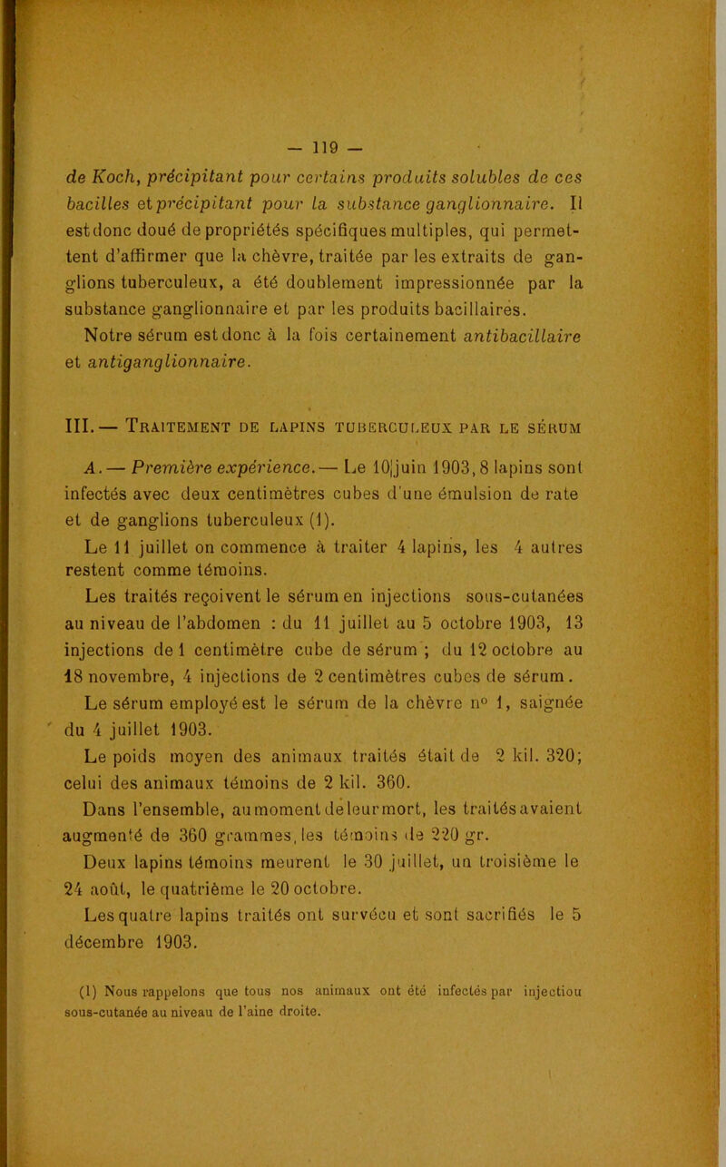 de Koch, précipitant pour certains produits solubles de ces bacilles etprécipitant pour la substance ganglionnaire. Il est donc doué de propriétés spécifiques multiples, qui permet- tent d’affirmer que la chèvre, traitée par les extraits de gan- glions tuberculeux, a été doublement impressionnée par la substance ganglionnaire et par les produits bacillaires. Notre sérum est donc à la fois certainement antibacülaire et antiganglionnaire. III.— Traitement de lapins tuberculeux par le sérum A.— Première expérience.— Le lOjjuin 1903,8 lapins sont infectés avec deux centimètres cubes d’une émulsion de rate et de ganglions tuberculeux (1). Le 11 juillet on commence à traiter 4 lapins, les 4 autres restent comme témoins. Les traités reçoivent le sérum en injections sous-cutanées au niveau de l’abdomen : du 11 juillet au 5 octobre 1903, 13 injections de 1 centimètre cube de sérum ; du 12 octobre au 18 novembre, 4 injections de 2 centimètres cubes de sérum. Le sérum employé est le sérum de la chèvre n° 1, saignée ' du 4 juillet 1903. Le poids moyen des animaux traités était de 2 kil. 320; celui des animaux témoins de 2 kil. 360. Dans l’ensemble, aumomentdeleurmort, les traitésavaient augmenté de 360 grammes, les té'Qoins de 220 gr. Deux lapins témoins meurent le 30 juillet, un troisième le 24 août, le quatrième le 20 octobre. Les quatre lapins traités ont survécu et sont sacrifiés le 5 décembre 1903. (1) Nous rappelons que tous nos animaux ont été infectés par injection sous-cutanée au niveau de l’aine droite.