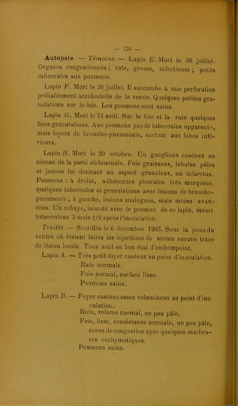 Autopsie. — Témoins. — Lapin E. Moit le 30 jnillel. Organes congestionnés ; rate, grosse, infectieuse ; petits tubercules aux poumons. Lapin F. Mort le 30 juillet. Il succombe à une perforation probablement accidentelle de la vessie. Quelques petites gra- nulations sur le foie. Les poumons sont sains. Lapin G. Mort le 24 août. Sur le foie et la rate quelques fines granulations. Aux poumons pas de tubercules apparent*, mais foyers de broncho-pneumonie, surtout aux lobes infé- rieurs. Lapin H. Mort le 20 octobre. Un ganglions caséeux au niveau de la paroi abdominale. Foie graisseux, lobules pâles et jaunes lui donnant un aspect granuleux, un infarctus. Poumons : à droite, adhérences pleurales très marquées, quelques tubercules et granulations avec lésions de broncho- pneumonie; à gauche, lésions analogues, mais moins avan- cées. Un cobaye, inoculé avec le poumon de ce lapin, meurt tuberculeux 3 mois 1/2 après l’inoculation. Traités. — Sacrifiés le 6 décembre 1903. Sous la peau du ventre où étaient faites les injections de sérum aucune trace de lésion locale. Tous sont en bon état d’embompoint. Lapin A. 1 rès petit foyer caséeux au point d’inoculation. Rate normale. Foie normal,, surface lisse. Poumons sains. Lapin B. — Foyer caséeuxassez volumineux au point d’ino culation. Rate, volume normal, un peu pâle. Foie, lisse, consistance normale, un peu pâle, zones de congestion ayec quelques marbru- res ecchymotiques. Poumons sains.