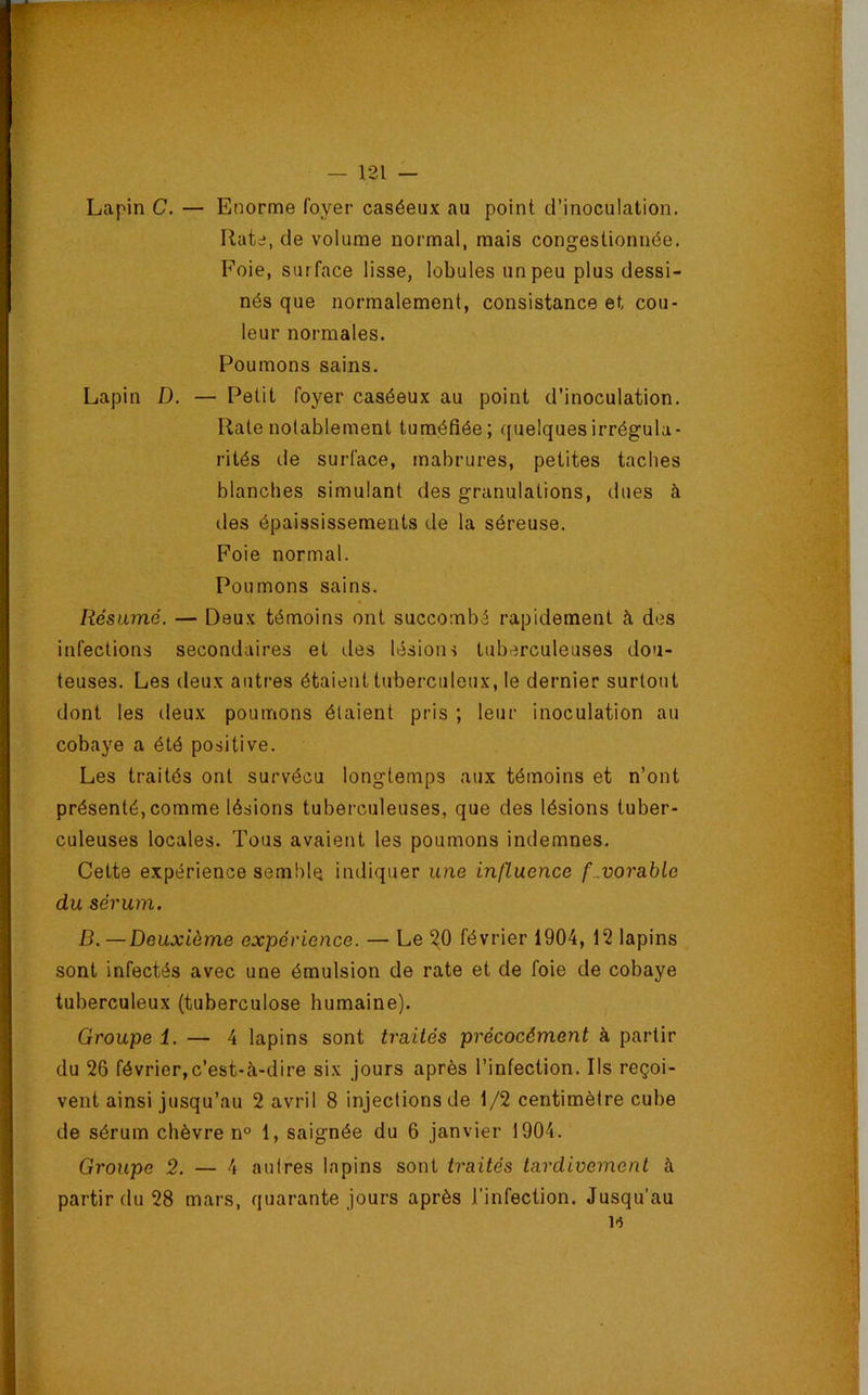 Lapin C. — Enorme foyer caséeux au point d’inoculation. Rate, de volume normal, mais congestionnée. Foie, surface lisse, lobules un peu plus dessi- nés que normalement, consistance et cou- leur normales. Poumons sains. Lapin D. — Petit foyer caséeux au point d’inoculation. Rate notablement tuméfiée; quelques irrégula- rités de surface, mabrures, petites taches blanches simulant des granulations, dues à des épaississements de la séreuse. Foie normal. Poumons sains. Résumé. — Deux témoins ont succombé rapidement à des infections secondaires et des lésions tuberculeuses dou- teuses. Les deux autres étaient tubei-culcux, le dernier surtout dont les deux poumons étaient pris ; leur inoculation au cobaye a été positive. Les traités ont survécu longtemps aux témoins et n’ont présenté,comme lésions tuberculeuses, que des lésions tuber- culeuses locales. Tous avaient les poumons indemnes. Cette expérience semble indiquer une influence favorable du sérum. D. —Deuxième expérience. — Le ^0 février 1904, 12 lapins sont infectés avec une émulsion de rate et de foie de cobaye tuberculeux (tuberculose humaine). Groupe 1. — 4 lapins sont traités précocément à partir du 26 février,c’est-à-dire six jours après l’infection. Ils reçoi- vent ainsi jusqu’au 2 avril 8 injections de 1/2 centimètre cube de sérum chèvre n° 1, saignée du 6 janvier 1904. Groupe 2. — 4 autres lapins sont traités tardivement à partir du 28 mars, quarante jours après l’infection. Jusqu’au 1*5