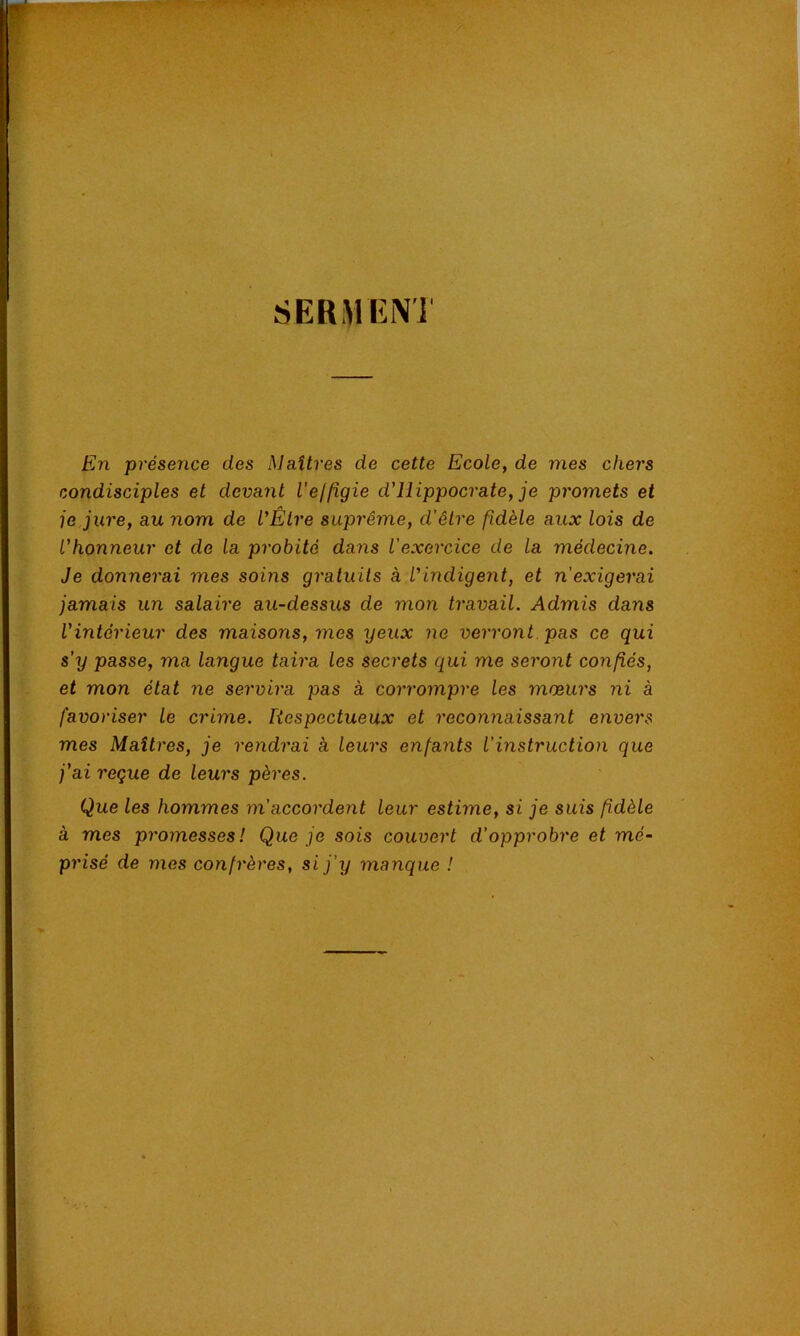 s ER ,VI EN ] En présence des Maîtres de cette Ecole, de mes chers condisciples et devant l'efligie d'Hippocrate, je promets et je jure, au nom de l'Être suprême, d'êlre fidèle aux lois de l'honneur et de la probité dans l'exercice de la médecine. Je donnerai mes soins gratuits à l'indigent, et n'exigerai jamais un salaire au-dessus de mon travail. Admis dans l'intérieur des maisons, mes yeux ne verront pas ce qui s'y passe, ma langue taira les secrets qui me seront confiés, et mon état ne servira pas à corrompre les mœurs ni à favoriser le crime. Respectueux et reconnaissant envers mes Maîtres, je rendrai à leurs enfants l'instruction que j'ai reçue de leurs pères. Que les hommes m'accordent leur estime, si je suis fidèle à mes promesses! Que je sois couvert d'opprobre et mé- prisé de mes confrères, si j'y manque !