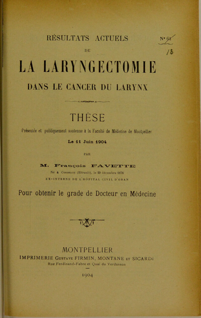 RESULTATS ACTUELS DE LA LARYNGIîCTOMIE DANS LE CANCER DU LARYNX THÈSE Présentée et publiquement soutenue à la Faculté de Médecine de Montpelliet Le 11 Juin 1904 PAR 3VI. Jt-’rançois Né à Cossenon (Hérault), le 29 décembre 1878 EX-INTERNE DE l’hOPITAL CIVIL d’O R A N Pour obtenir le grade de Docteur en Médecine MONTPELLIER IMPRIMERIE Gustave FIRMIN, MONTANE et SICARDI Rue Ferdinand-Fabre et Quai du Verdanson 1904