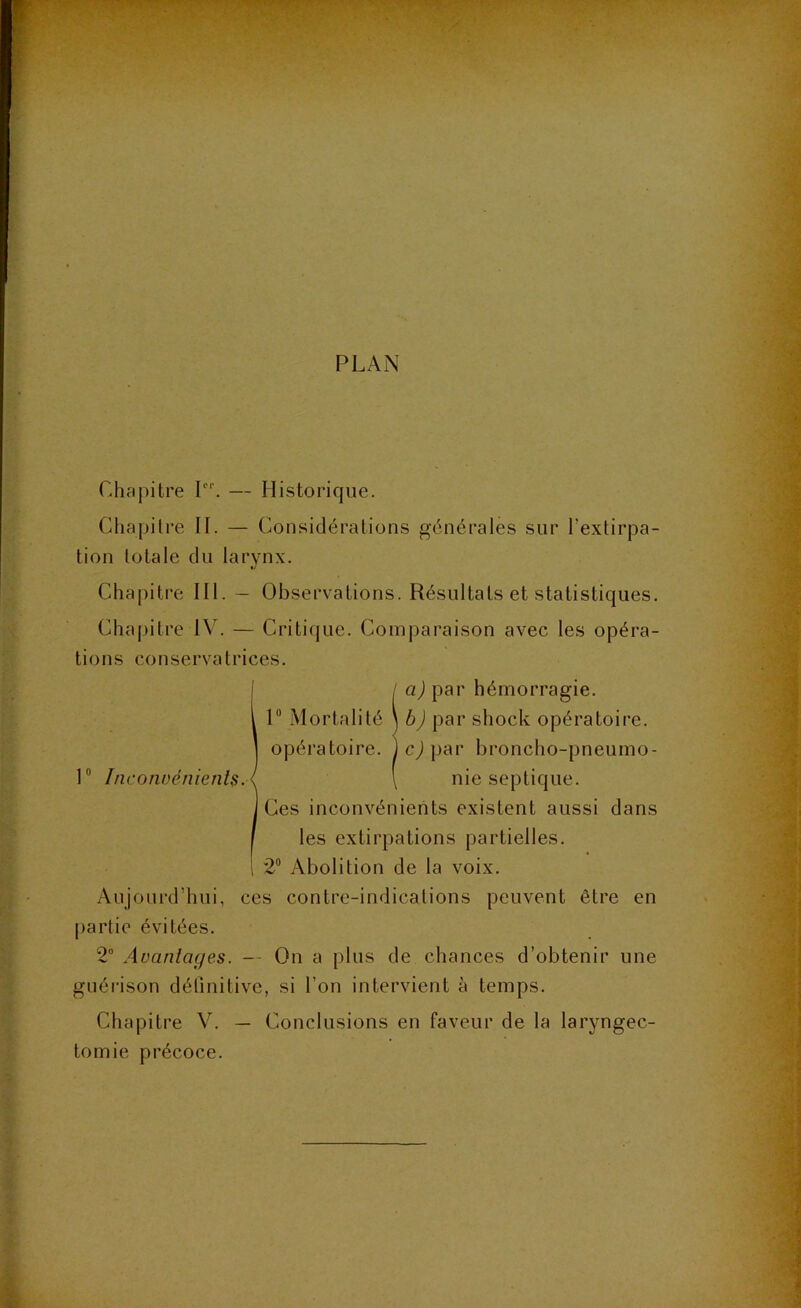 PLAN Chapitre I. — Historique. Chapitre II. — Considérations générales sur l’extirpa- tion totale du larynx. Chapitre III. — Observations. Résultats et statistiques. Chaj)itre IV. — Critique. Comparaison avec les opéra- tions conservatrices. Il a) par hémorragie. I Mortalité \b) par shock opératoire, opératoire, jcjpar broncho-pneumo- \ nie septique. Ces inconvénients existent aussi dans les extirpations partielles. 2“ Abolition de la voix. Aujourd’hui, ces contre-indications peuvent être en partie évitées. 2“ Avantages. — On a plus de chances d’obtenir une guérison définitive, si l’on intervient à temps. Chapitre V. — Conclusions en faveur de la laryngec- tomie précoce.