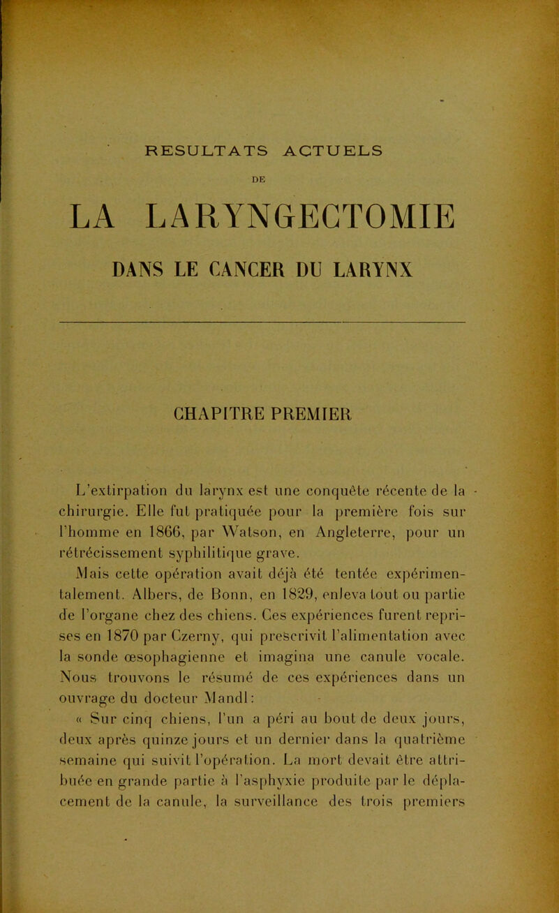 RESULTATS ACTUELS DE LA LARYNGECTOMIE DANS LE CANCER DU LARYNX CHAPITRE PREMIER L’extirpation du larynx est une conquête récente de la chirurgie. Elle fut pratiquée pour la première fois sur l’homme en 1866, par Watson, en Angleterre, pour un rétrécissement syphilitique grave. Mais cette opération avait déjà été tentée expérimen- talement. Albers, de Bonn, en 1829, enleva tout ou partie de l’organe chez des chiens. Ces expériences furent repri- ses en 1870 par Czerny, qui prescrivit l’alimentation avec la sonde œsophagienne et imagina une canule vocale. Nous trouvons le résumé de ces expériences dans un ouvrage du docteur Mandl: « Sur cinq chiens, l’un a péri au bout de deux jours, deux après quinze jours et un dernier dans la quatrième semaine qui suivit l’opération. La mort devait être attri- buée en grande partie à l’asphyxie produite par le dépla- cement de la canule, la surveillance des trois premiers