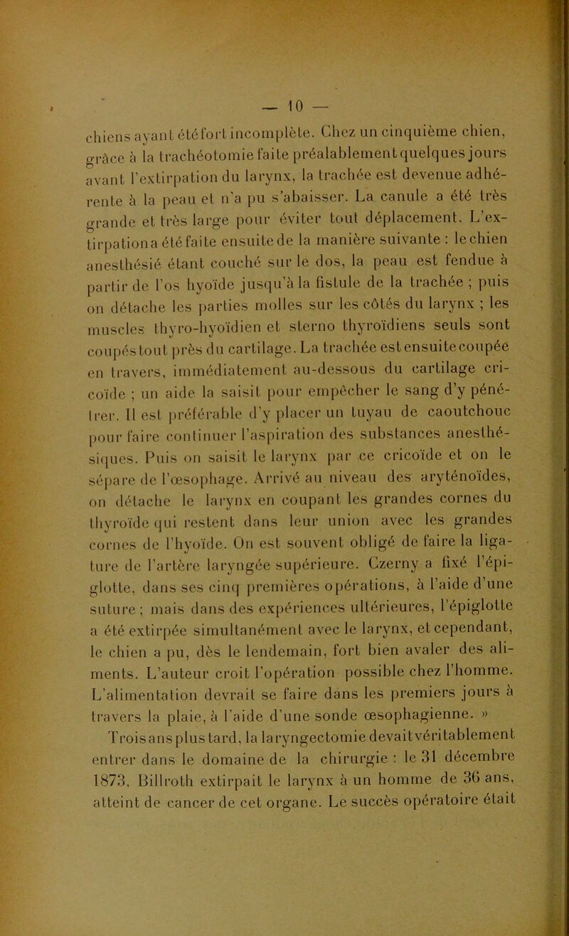 chiens ayant été fort incomplète. Chez un cinquième chien, grâce à la trachéotomie faite préalablementquelques jours avant l’extirpation du larynx, la trachée est devenue adhé- rente h la peau et n’a pu s’abaisser. La canule a été très grande et très large pour éviter tout déplacement. L’ex- tirpationa été faite ensuitede la manière suivante : lechien anesthésié étant couché sur le dos, la peau est fendue h partir de l’os hyoïde jusqu’à la fistule de la trachée; puis on détache les parties molles sur les côtés du larynx ; les muscles thyro-hyoïdien et sterno thyroïdiens seuls sont coupés tout près du cartilage. La trachée est ensuite coupée en travers, immédiatement au-dessous du cartilage cri- coïde ; un aide la saisit pour empêcher le sang d’y péné- trer. Il est jiréférable d’y placer un tuyau de caoutchouc pour faire continuer l’aspiration des substances anesthé- siques. Puis on saisit le larynx par ce cricoïde et on le séjiare de l’œsophage. Arrivé au niveau des aryténoïdes, on détache le larynx en coupant les grandes cornes du thyroïde qui restent dans leur union avec les grandes cornes de l’hyoïde. On est souvent obligé de faire la liga- ture de l’artère laryngée supérieure. Czerny a fixé l’épi- glotte, dans ses cinq premières opérations, à l’aide d’une suture; mais dans des expériences ultérieures, l’épiglotte a été extirpée simultanément avec le larynx, et cependant, le chien a pu, dès le lendemain, fort bien avaler des ali- ments. L’auteur croit l’opération possible chez l’homme. L’alimentation devrait se faire dans les premiers jours a travers la plaie, à l’aide d’une sonde œsophagienne. » Troisansplus tard, la laryngectomie devaitvéritablement entrer dans le domaine de la chirurgie : le 31 décembre 1873, Billroth extirpait le larynx à un homme de 36 ans, atteint de cancer de cet organe. Le succès opératoire était