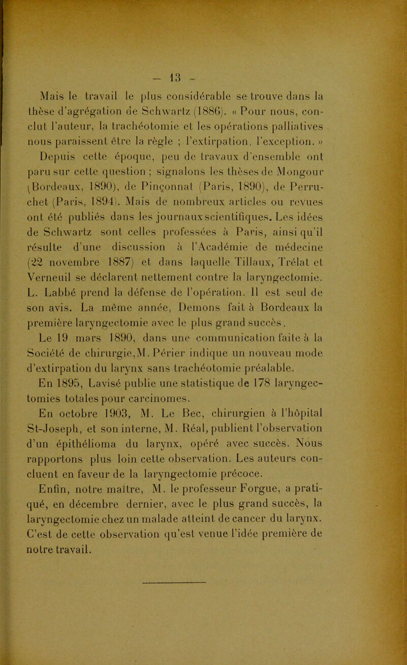 Mais le travail le plus considérable se trouve dans la thèse d’agrégation de Schwartz (1880). « Pour nous, con- clut l’auteur, la trachéotomie et les opérations palliatives nous paraissent être la règle ; l’extirpation, l’exception.» Depuis cette époque, peu de travaux d’ensemble ont paru sur cette question ; signalons les thèses de Mongour ^Bordeaux, 1890), de Pinçonnat (Paris, 1890), de Perru- chet (Paris, 1894). Mais de nombreux articles ou revues ont été publiés dans les journaux scientifiques. Les idées de Schwartz sont celles professées à Paris, ainsi qu’il résulte d’une discussion à l’Académie de médecine (*22 novembre 1887) et dans laquelle Tillaux, Trélat et Verneuil se déclarent nettement contre la laryngectomie. L. Labbé prend la défense de l’opération. 11 est seul de son avis. La môme année, Démons fait à Bordeaux la première laryngectomie avec le plus grand succès. Le 19 mars 1890, dans une communication faite à la Société de chirurgie,M. Périer indique un nouveau mode d’extirpation du larynx sans trachéotomie préalable. En 1895, Lavisé publie une statistique de 178 laryngec- tomies totales pour carcinomes. En octobre 1903, M. Le Bec, chirurgien à l’hôpital St-Joseph, et son interne, M. Réal, publient l’observation d’un épithélioma du larynx, opéré avec succès. Nous rapportons plus loin cette observation. Les auteurs con- cluent en faveur de la laryngectomie précoce. Enfin, notre maître, M. le professeur Forgue, a prati- qué, en décembre dernier, avec le plus grand succès, la laryngectomie chez un malade atteint de cancer du larynx. C’est de cette observation qu’est venue l’idée première de notre travail.