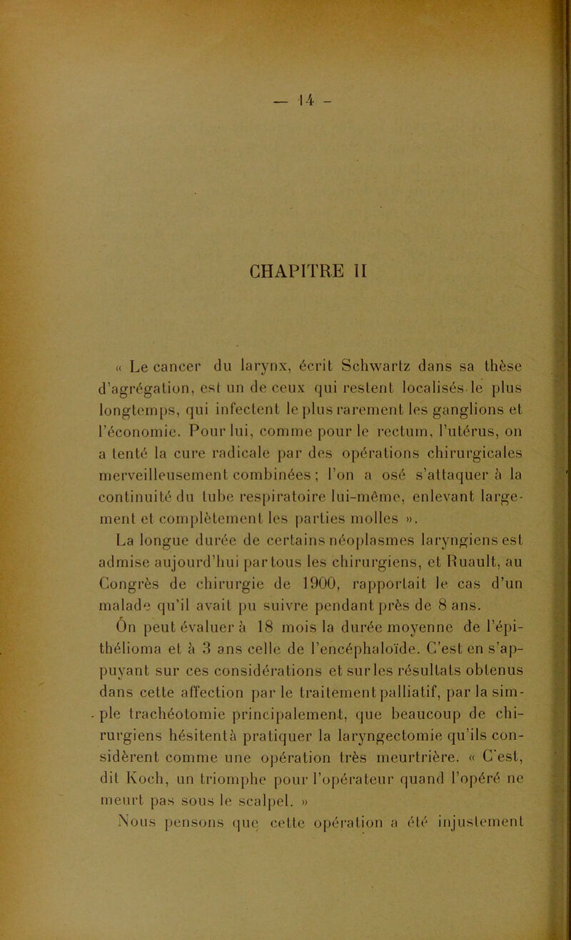 CHAPITRE 11 « Le cancer du larynx, écrit Schwartz dans sa thèse d’agrégation, est un de ceux qui restent localisés le plus longtemps, qui infectent le plus rarement les ganglions et l’économie. Pour lui, comme pour le rectum, l’utérus, on a tenté la cure radicale par des opérations chirurgicales merveilleusement combinées ; l’on a osé s’attaquera la continuité du tube respiratoire lui-même, enlevant large- ment et complètement les parties molles ». La longue durée de certains néo[)lasmes laryngiens est admise aujourd’hui partons les chirurgiens, et Ruault, au Congrès de chirurgie de 1900, rapportait le cas d’un malade qu’il avait pu suivre pendant près de 8 ans. On peut évaluer à 18 mois la durée moyenne de l’épi- tliélioma et è 3 ans celle de l’encéphaloïde. C’est en s’ap- puyant sur ces considérations et sur les résultats obtenus dans cette affection par le traitement palliatif, par la sim- - pie trachéotomie principalement, que beaucoup de chi- rurgiens hésitentà pratiquer la laryngectomie qu’ils con- sidèrent comme une opération très meurtrière. « C'est, dit Koch, un triomphe pour l’opérateur quand l’opéré ne meurt pas sous le scalpel. » Nous pensons que cette opération a été injustement