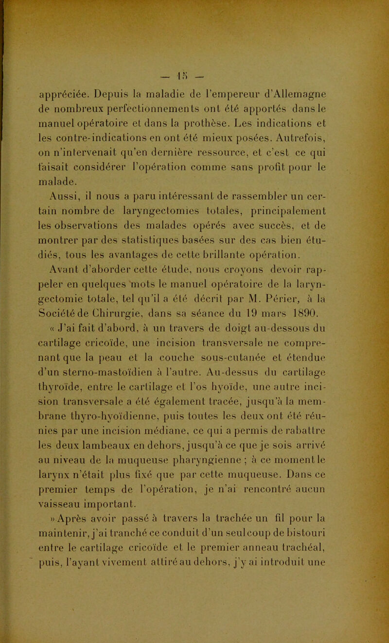 ' — \n - appréciée. Depuis la maladie de l’empereur d’Allemagne de nombi’eux perfectionnements ont été apportés dans le manuel opératoire et dans la prothèse. Les indications et les contre-indications en ont été mieux posées. Autrefois, on n’intervenait qu’en dernière ressource, et c’est ce qui faisait considérer l’opération comme sans profit pour le malade. Aussi, il nous a paru intéressant de rassembler un cer- tain nombre de laryngectomies totales, principalement les observations des malades opérés avec succès, et de montrer par des statistiques basées sur des cas bien étu- diés, tous les avantages de cette brillante opération. Avant d’aborder cette étude, nous croyons devoir rap- peler en quelques mots le manuel opératoire de la laryn- gectomie totale, tel qu’il a été décrit par M. Périer, à la Société de Chirurgie, dans sa séance du 19 mars 1890. « J’ai fait d’abord, à un travers de doigt au-dessous du cartilage cricoïde, une incision transversale ne compre- nant que la j)eau et la couche sous-cutanée et étendue d’un sterno-mastoïdien à l’autre. Au-dessus du cartilage thyroïde, entre le cartilage et l’os hyoïde, une autre inci- sion transversale a été également tracée, jusqu’à la mem- brane thyro-hyoïdienne, puis toutes les deux ont été réu- nies par une incision médiane, ce qui a permis de rabattre les deux lambeaux en dehors, jusqu’à ce que je sois arrivé au niveau de la muqueuse pharyngienne ; à ce moment le larynx n’était plus fixé que par cette muqueuse. Dans ce premier temps de l’opération, je n’ai rencontré aucun vaisseau important. « Après avoir passé à travers la trachée un fil pour la maintenir, j’ai tranché ce conduit d’un seulcoup de bistouri entre le cartilage cricoïde et le premier anneau trachéal, puis, l’ayant vivement attiré au dehors, j’y ai introduit une