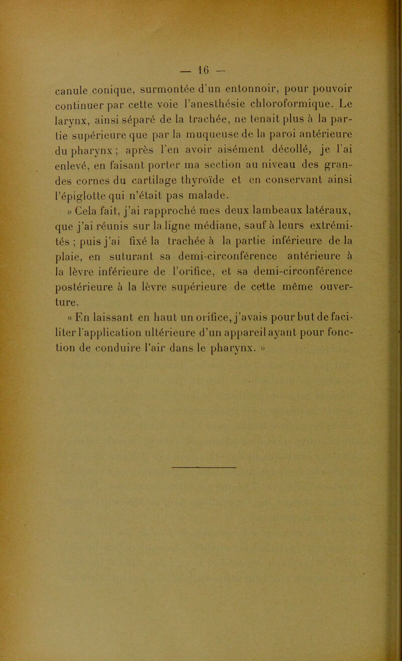 canule conique, surmontée d’un entonnoir, pour pouvoir continuer par cette voie l’anesthésie chloroformique. Le larynx, ainsi séparé de la trachée, ne tenait plus à la par- tie supérieure que par la muqueuse de la paroi antérieure du pharynx ; après l’en avoir aisément décollé;, je l’ai enlevé, en faisant porter ma section au niveau des gran- des cornes du cartilage thyroïde et en conservant ainsi l’épiglotte qui n’était pas malade. » Cela fait, j’ai rapproché mes deux lambeaux latéraux, que j’ai réunis sur la ligne médiane, sauf à leurs extrémi- tés ; puis j’ai fixé la trachée à la partie inférieure de la plaie, en suturant sa demi-circonférence antérieure à la lèvre inférieure de l’orifice, et sa demi-circonférence postérieure h la lèvre supérieure de cette même ouver- ture. » En laissant en haut un orifice, j’avais pour but de faci- liter l'application ultérieure d’un appareil ayant pour fonc- tion de conduire l’air dans le pharynx. »