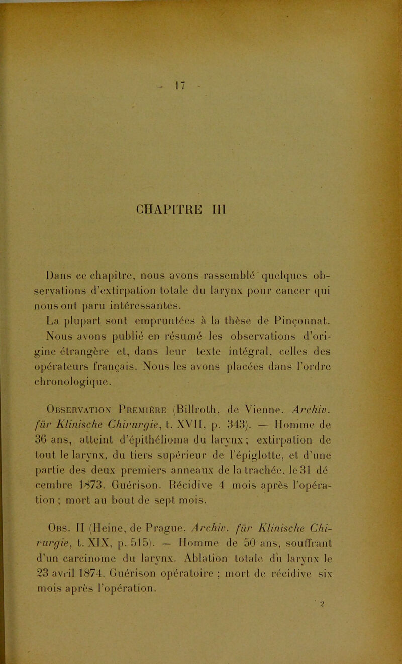 - 11 CHAPITRE III Dans ce chapitre, nous avons rassemblé quelques ob- servations d’extirpation totale du larynx pour cancer qui nous ont paru intéressantes. La [)lupart sont empruntées à la thèse de Pinç^'onnat. Nous avons publié en résun)é les observations d’ori- gine étrangère et, dans leur texte intégral, celles des opérateurs français. Nous les avons placées dans l’ordre chronologique. Observation Première (Billroth, de Vienne. Archiv. fur Klinische Chirurgie^ t. XVII, p. 313). — Homme de 3G ans, atteint d’épithélioma du larynx ; extirpation de tout le larynx, du tiers supérieur de l’épiglotte, et d’une partie des deux jiremiers anneaux de la trachée, le 31 dé cembre 1873. Guérison. Récidive d mois après l’opéra- tion ; mort au bout de sept mois. Ors. II (Heine, de Prague. Archiv. fiir Klinische Chi- rurgie, t. XIX, p. 515). — Homme de 50 ans, souffrant d’un carcinome du larynx. Ablation totale dii larvnx le 23 avril 1874. Guérison opératoire ; mort de récidive six mois api’ès l’opération. ■ 'i