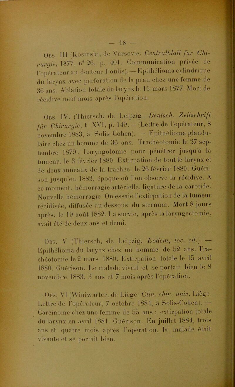 Obs. III (Kosinski, de Varsovie. Ceniralblall fiïr Chi- r«/7//e, 1877, n” 2(‘), p. 101. Communication privée de l’opérateur au docteur Coulis).— Epithélioma cylindri<pie du larynx avec perforation de la peau chez une femme de 3Gans. Ablation totale du larynx le 15 mars 1877. Mort de récidive neuf mois après l’opération. Obs IV. (Thiersch, de Leipzig. Deiilsch. Zeilschrifl für Chirurgie, t. XVI, p. 149, - (Lettre de ropérateur, 8 novembre 1883, à Solis Cohen). — Epithélioma glandu- laire chez un homme de 3G ans. trachéotomie le 27 sep- tembre 1879. Laryngotomie pour pénétrer jusqu’à la tumeur, le 3 février 1880. Extirpation de tout le larynx et de deux anneaux de la trachée, le 2G février 1880. Guéri- son jus(pi’en 1882, é[)oque où l'on observe la récidive. A ce moment, hémorragie artérielle, ligature de la carotide. Nouvelle hémorragie. On essaie l’exlirpation de la tumeur récidivée, diffusée au-dessous du sternum. Mort 8 jours ai)rès, le 19 août 1882. La survie, après la laryngectomie, avail été de deux ans et demi. Obs. V (Thiersch, sle Leipzig. Eodem, loc. cil.). — Epithélioma du larynx chez un homme de 52 ans. Ira- chéotomie le2 mars 1880. Extirpation totale le 15 avril 1880. Guérison. Le malade vivait et se portait bien le 8 novembre 1883, 3 ans et 7 mois après l’opération. Obs. VI (Winiwarter, ,de Liège. Clin. chir. iiniv. Liège. Lettre de l’opérateur, 7 octobre 1884, à Solis-Cohen). — Carcinome chez une femme de 55 ans ; extirpation totale du larynx en avril 1881. Guérison. En juillet 1884, trois ans et quatre mois après l’opération, la malade était vivante et se portail bien.