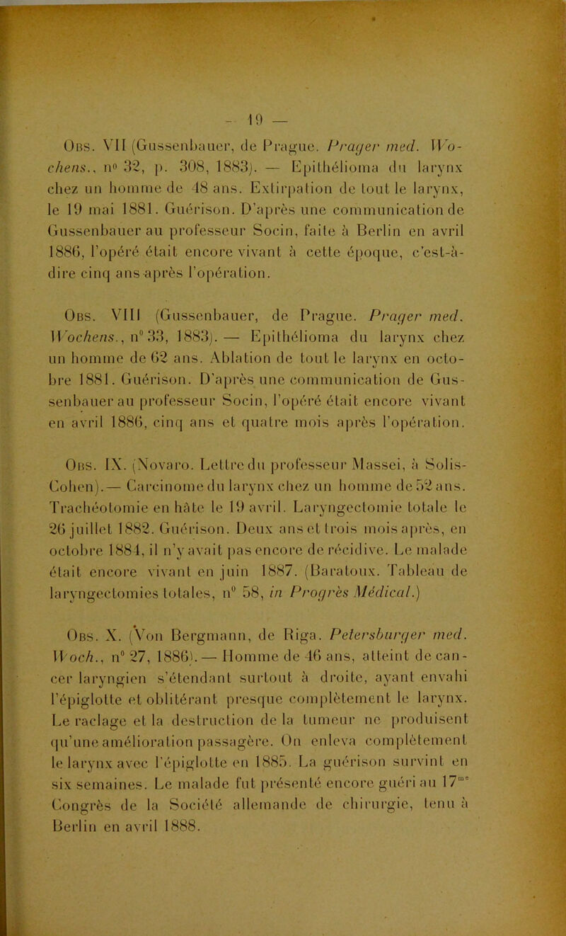 Obs. VII (Gussenbauer, de Prague. Praijer med. IFo- c/iens., no 32, p. 308, 1883j. — EpiLliélioina du laryn.K chez un Iiomine de 48 ans. Exlirpalion de tout le larynx, le 19 mai 1881. Guérison. D’après une communication de Gnssenbauer au professeur Socin, faite h Berlin eu avril 188G, l’opéré était encore vivant à cette époque, c’est-à- dire cinq ans après l’opération. ÜBS. VIII (Gnssenbauer, de Prague. Prager med. H ocAe/iS., n“ 33, 1883j.— Epithélioma du larynx chez un homme de 02 ans. Ablation de tout le larynx en octo- bre 1881. Guérison. D’après une communication de Gus- senbauerau professeur Socin, l’opéré était encore vivant en avril 1880, cinq ans et quatre mois a|)rès l’opération. Obs. IX. (Xovaro. Lettre du professeui’ Massei, à Solis- Cohen).— Carcinome du larynx chez un homme de 52 ans. Trachéotomie en hâte le 19 avril. Laryngectomie totale le 20 juillet 1882. Guéi'ison. Deux anset trois moisa|)rès, en octobre 1884, il n’y avait pas encore de récidive. Le malade était encore vivant en juin 1887. (Baratoux. Tableau de laryngectomies totales, n*^ 58, in Progrès Médical.) Obs. X. (Von Bergmann, de Riga. Peîersbiirger med. W'och., n” 27, 1880b—• Homme de 40 ans, atteint de can- cer laryngien s’étendant surtout à droite, ayant envahi l’épiglotte et oblitérant presque complètement le larynx. Le raclage et la destruction de la tumeur ne produisent (pi’une amélioration passagère. On enleva complètement le larynx avec l’épiglotte en 1885. La guérison survint en six semaines. Le malade fut présenté encore guéri au 17“' (Congrès de la Société allemande de chirurgie, tenu ii Berlin eu avril 1888.