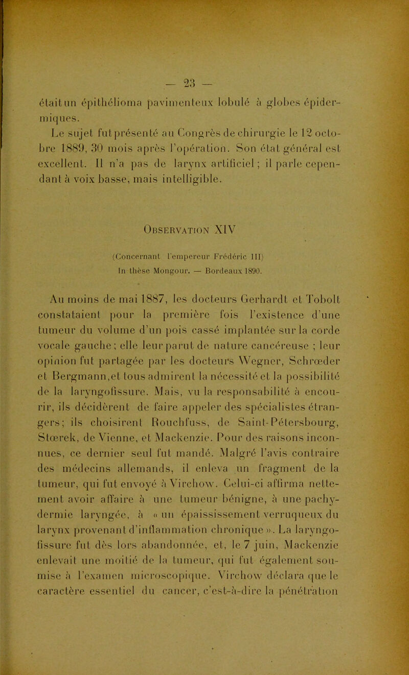 étailiin épitliélioma j)avimenleux lobulé à glol>es épider- miques. Le sujet futprésenté au Congrès de chirurgie le 12 octo- bre 1889, 30 mois après l’opération. Son état général est excellent. Il n’a pas de larynx artificiel ; il parle cepen- dant à voix basse, mais intelligible. Observation XIV (Concernanl rempercui’ Frédéric III) In thèse Mongour. — Bordeaux 1890. Au moins de mai 1887, les docteurs Gerhardt et Tobolt constataient pour la première fois l’existence d’une tumeur du volume d’un ])ois cassé implantée sur la corde vocale gauche: elle leui‘parut de nature cancéreuse ; leur opinion fut partagée par les docteurs Wegner, Schrœder et Bergmann,et tous admirent la nécessité et la possibilité de la laryngolissure. Mais, vu la responsabilité à encou- rir, ils décidèrent de faire ajipeler des spécialistes étran- gers; ils choisirent Rouchfuss, de Saint-Pétersbourg, Stœrek, de Vienne, et Mackenzie. Pour des raisons incon- nues, ce dernier seul fut mandé. Malgré l’avis contraire des médecins allemands, il enleva un fragment de la tumeur, qui fut envoyé à Virchow. Celui-ci affirma nette- ment avoir affaire à une tumeur bénigne, à une pachy- dermie laryngée, à «un épaississement verruqueux du larynx provenant d’intlammation chronique ». La laryngo- fissLire fut dès lors abandonnée, et, le 7 juin, Mackenzie enlevait une moitié de la tumeur, ipii fut également sou- mise à l’examen microscopique. Virchow déclara que le caractère essentiel du cancer, c’est-à-dire la jiénétr’atioii