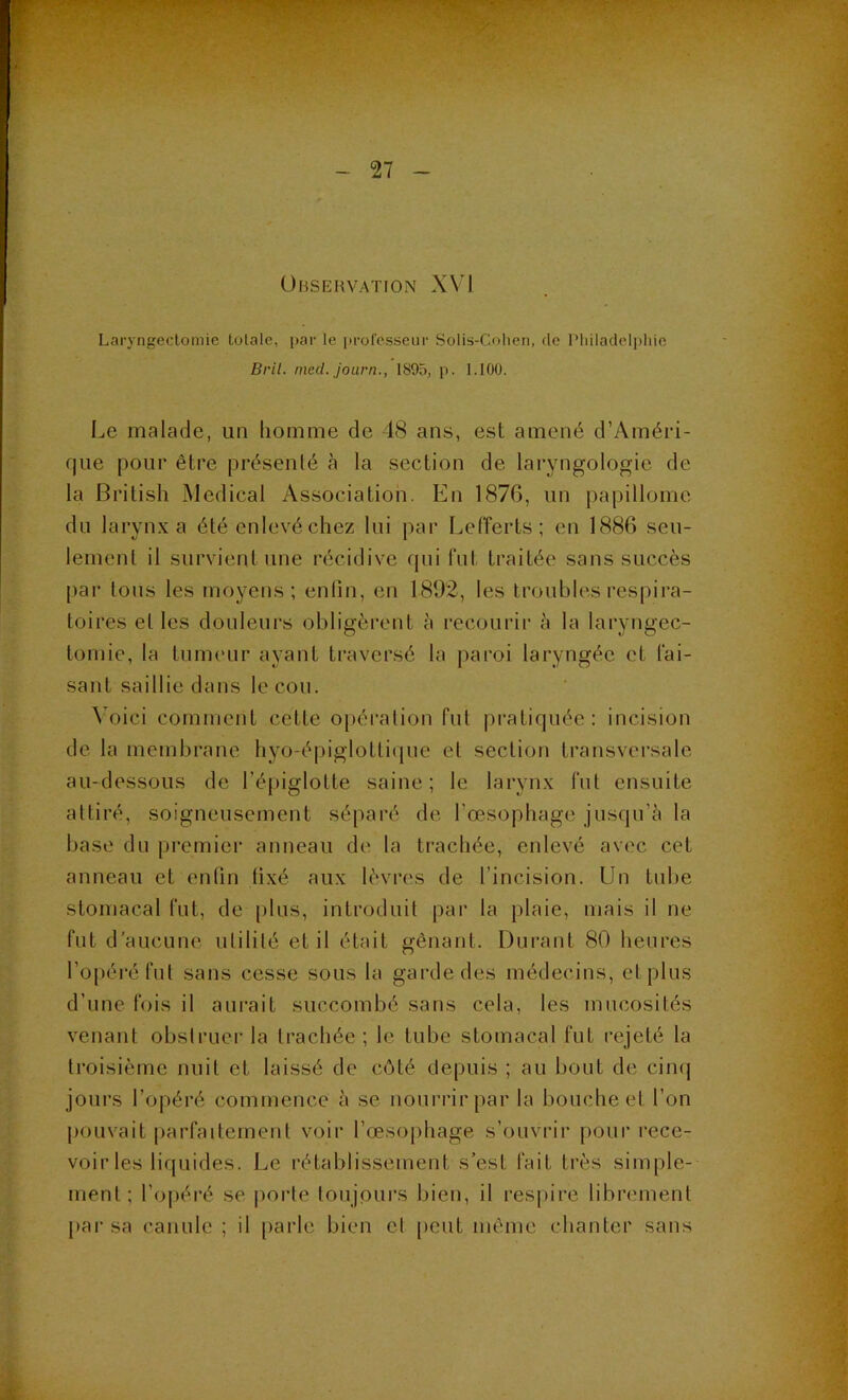 Observation X\ \ Laryngeclomie totale, par le professeur Solis-Colien, de Pliiladelpliie Bril. med. journ., 1895, p. 1.100. Le malade, un liomme de 48 ans, est amené d’Améri- f|ue pour être présenlé cà la section de laryngologie de la British Medical Association. t]n 1876, un papillome du larynx a été enlevé chez lui par Lefferts; en 1886 seu- lement il survient une récidive qui fut traitée sans succès par tons les moyens; enfin, en 1892, les troubles respira- toires el les douleurs obligèrent à recourir è la laryngec- tomie, la tumeur ayant traversé la paroi laryngée et l'ai- sant saillie dans leçon. ^’oici comment cette opération fut pratiquée: incision de la membrane hyo-épiglotti(jne el section transversale au-dessous de l’épiglotte saine; le larynx lut ensuite attiré, soigneusement séparé de rœsopbage jusqu’à la base du premier anneau de la trachée, enlevé avec cet anneau et enfin fixé aux lèvres de l’incision. Un tube stomacal fut, de plus, introduit par la plaie, mais il ne fut d'aucune utilité et il était gênant. Durant 80 heures l’opéré fut sans cesse sous la garde des médecins, et plus d’une fois il aurait succombé sans cela, les mucosités venant obstruer la trachée; le tube stomacal fut rejeté la troisième nuit et laissé de côté depuis ; au bout de cimj jours l’opéré commence à se nouri'ir par la bouche el l’on pouvait |)arfaitemeiil voir l’œsoiihage s’ouvrir pour l’ece- voir les liquides. Le rétablissement s’est fait très simple- ment; l’opéré se porte toujours bien, il res|)ire librement l>ar sa canule ; il parle bien cl peut même chanter sans