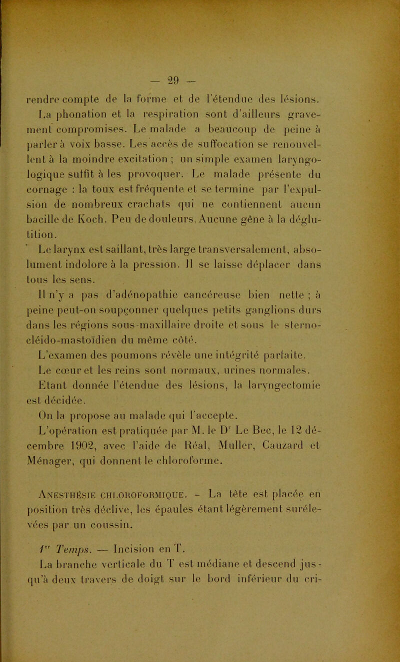 rendre compte de la forme et de l’étendtie des lésions. La phonation et la respiration sont d’ailleurs grave- ment compromises. Le malade a beaucoup de peine à parlera voix basse. Les accès de suffocation se renouvel- lent à la moindre excitation ; un simple examen laryngo- logique suffit à les provoquer. Le malade présente du cornage : la toux est fréquente et se termine j)ar l’expul- sion de nombreux crachats qui ne contiennent aucun bacille de Koch. Peu de douleurs. Aucune gêne à la déglu- tition. Le larynx est saillant, très large transversalement, abso- lument indolore à la pression, il se laisse déplacer dans tous les sens. Il n’y a pas d’adénopathie cancéreuse bien nette ; à peine peut-on soupçonner queh|ues petits ganglions dui's dans les régions sous-maxillaire droite et sous h‘ sleruo- cléido-mastoïdien du môme coté. L’examen des poumons révèle une intégrité parfaite. Le cœur et les reins sont normaux, ui’ines normales. Etant donnée l’étendue des lésions, la laryngectomie est décidée. (.)n la propose au malade qui l'accej)te. L’opération est pratiquée par M. le D' Le Bec, le 12 dé- cembre 1902, avec l’aide de Réal, Muller, Cauzard et Ménager, qui donnent le chloroforme. Anesthésie chloroformique. - La tête est placée en position très déclive, les épaules étant légèrement suréle- vées par un coussin. / Temps. — Incision en T. La branche verticale du T est médiane et descend jus- qu’à deux travers de doigt sur le bord inférieur du cri- I •■ü J a 1