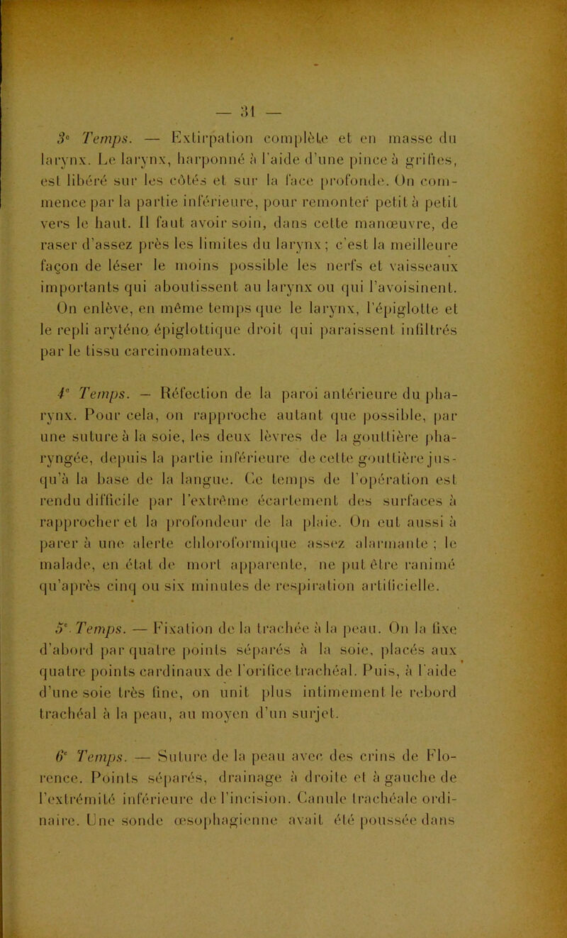 ,9“ Temps. — Extii’palion coin[)lèLe et en masse du larynx. Le larynx, harponné à l’aide d’une pince à grifies, est libéi’é sur les côtés et sur la face [)ro(‘onile. On com- mence par la partie inférieure, pour remonter petit à petit vers le haut. Il faut avoir soin, dans cette manœuvre, de raser d’assez près les limites du larynx ; c’est la meilleure façon de léser le moins possible les nerfs et vaisseaux importants qui aboutissent au larynx ou qui l’avoisinent. On enlève, en même temps (jue le lai-ynx, l’épiglotte et le repli aryténo, épiglottique droit qui paraissent infdtrés par le tissu carcinomateux. T Temps. — Réfection de la paroi antérieure du pha- rynx. Pour cela, on rapproche autant que possible, par une suture à la soie, les deux lèvres de la gouttière pha- ryngée, depuis la partie inférieure de cette gouttière jus- qu’à la base de la langue. Ce tem[)s de l’opération est rendu difficile par l’extrême écartement des surfaces à rapprocher et la profondeur de la plaie. ()n eut aussi à parer à une alerte chloroformi(pie asst'z alarmante ; le malade, en état de mort appai'cnte, ne put être l’animé qu’après cinq ou six minutes de rcspii-ation artilicielle. Temps. — Fixation de la trachée à la peau. On la lixe d’aboi'd par quatre points séparés à la soie, placés aux quatre points cardinaux de l’oritice trachéal. Puis, à l'aide d’une soie très line, on unit plus intimement le rebord trachéal à la peau, au moyen d’un surjet. 6‘ Temps. — Suture de la peau avec des crins de Flo- rence. Points séparés, drainage à droite et à gauche de l’extrémité inférieure de l’incision. Canule trachéale ordi- naire. Une sonde Œ^sophagienne avait été poussée dans