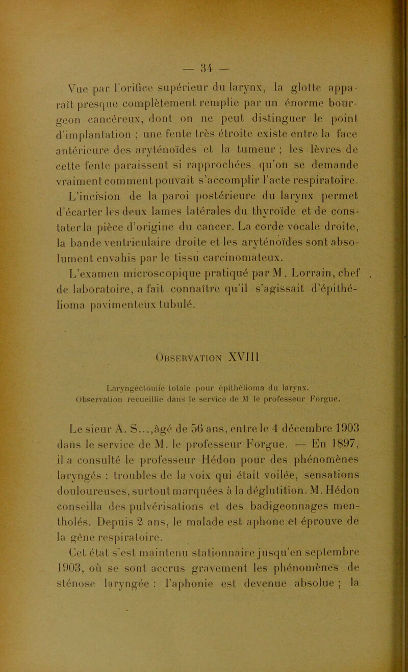 Wie par rorilicc siipérieui' du larynx, la glotte appa- raît presfjue complètement remplie par un énorme bour- geon cancéreux, dont on ne peut distinguer le point d’implantation ; une fente très étroite existe entre la face antérieure des aryténoïdes et la tumeur; les lèvres de cette fente paraissent si rapprochées qu’on se demande vraiment comment pouvait s’accomplir l’acte respiratoire. L’inci'sion de la paroi postérieure du larynx permet d’écarter les deux lames latérales du thyroïde et de cons- tater la pièce d’origine du cancer. La corde vocale droite, la bande ventriculaire droite et les aryténoïdes sont abso- lument envahis par le tissu carcinomateux. L’examen microscopique pratiqué parM. Lorrain, chef de laboratoire, a fait connaître qu’il s’agissait d’épithé- lioma |)avimenteux tubulé. Observation XVill LaryngecLoinic totale pour épithélioma du laryn.v. Observation recueillie dans le service de .M le professeur Forgue. Le sieur A. S...,ègé de 5G ans, entre le 4 décembre 1903 dans le service de M. le professeur Forgue. — En 1897, il a consulté le professeur Hédon |)our des phénomènes laryngés ; troubles de la voix qui était voilée, sensations douloureuses, surtout marquées à la déglutition. M. Hédon conseilla des pulvérisations et des badigeonnages men- tholés. Depuis 2 ans, le malade est aphone et éprouve de la gène respiratoire. Cet état s’est maintenu stationnaire jusqu’en septembre 1903, où se sont accrus gravement les phénomènes de sténose laryngée : l’aphonie est devenue absolue ; la