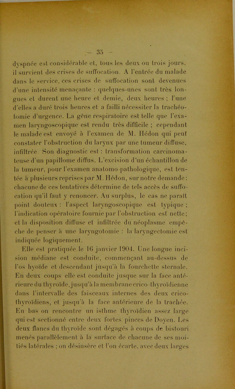 3o (Ij'spnée esl considci’able cL, Ions les deux ou trois jours, il survieuL des crises de suffocation. A rentrée du malade dans le service, ces crises de suffocation sont devenues d’une intensité menaçante : quehjues-unes sont très lon- gues et durent une heure et demie, deu.x heures ; l’une d’elles a duré trois heures et a failli nécessiter la trachéo- tomie d’urgence. La gêne respiratoire est telle que l’exa- men laryngoscopique est rendu très difficile ; cependant le malade est envoyé à l’examen de M. Ilédon qui peut constater l’obstruction du larynx par une tumeur diffuse, infiltrée. Son diagnostic est : transformation carcinoma- teuse d’un papillome diffus. L’excision d’un échantillon de la tumeur, pour l’examen anatomoqiathologique, est ten- tée à plusieurs reprises par M. Hédon, sur notre demande: chacune de ces tentatives détermine de tels accès de suffo- cation qu’il faut y renoncer. Au surplus, le cas ne |)araît point douteux : fas|)ect laryngoscopique est typique ; l’indication opératoire fournie jiar l’obstruction est nette; et la disposition diffuse et inliltrée du néoplasme empê- che de penser à une laryngotomie : la laryngectomie est indiquée logiquement. Llle est pi’atiquée le 10 janvier 1901. Une longue inci- sion médiane est conduite, commençant au-dessus de l’os hyoïde et descendant jusqu'à la fourclu'tte sternale. Kn deux coups elle est conduite jusque sur la face anté- rieure du thyroïde,jus(iu’à la membranecrico -thyroïdienne dans l’intervalle des faisceaux internes des deux crico- thyroïdiens, et jnsfpi'à la face antérieure de la trachée. En bas on rencontre un isthme thyroïdien assez large qui est sectionné enti'e deux fortes pinces de Doyen. Les deux lianes du thyroïde sont dégagés à coups de hislouri menés [)arallèlement à la snriace de chacune de ses moi- tiés latérales ; on désinsère et l’on écarte, avec deux larges