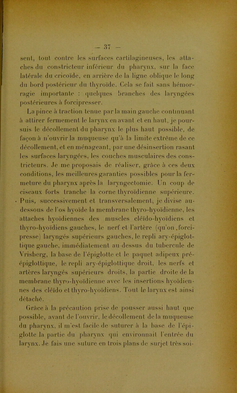 seul, loul contre les surfaces cartilagineuses, les atta- ches du constricteur inférieur du pharynx, sur la face latérale du cricoïde, en arrière de la ligne oblique le long du bord |)ostérieur du thyroïde. Cela se fait sans hémor- ragie importante : quelques branches des laryngées postérieures à forcipresser. La pince à traction tenue parla main gauche continuant à attirer fermement le larynx en avant et en haut, je pour- suis le décollement du pharynx le plus haut possible, de façon à n’ouvrir la muqueuse qu’à la limite extrême de ce décollement, et en ménageant, par une désinsertion rasant les surfaces laryngées, les couches musculaires des cons- tricteurs. Je me proposais de réaliser, grâce à ces deux conditions, les meilleures garanties possibles pour la fer- meture du pharynx après la laryngectomie. Un coup de ciseaux forts tranche la corne thyroïdienne su|)érieure. • Puis, successivement et transversalement, je divise au- dessous de l’os hyoïde la membrane thyro-hyoïdienne, les attaches hyoïdiennes des muscles cléïdo-hyoïdiens et thyro-hyoïdiens gauches, le nerf et l’artère (qu’on .forci- presse) laryngés supérieurs gauches, le repli ary-épiglot- tique gauche, immédiatement au dessus du tubercule de Vrisberg, la base de l’épiglotte et le pacgiet adipeux [>ré- épigloltique, le re[)li ary-épiglotlique droit, les nerfs et artères laryngés supérieurs droits, la partie droite de la membrane thyro-hyoïdienne avec les insertions hyoïdien- nes des cléïdo et thyro-hyoïdiens. Tout le larynx est ainsi détaché. Grâce à la précaution prise de pousser aussi haut que possible, avant de l’ouvrir, le décollement de la muqueiise du pharynx, il m’est facile de suturer à la base de l’épi- glotte la partie du pharynx qui envii'onnait l’entrée du larynx. Je fais une suture en trois plans de surjet très soi-