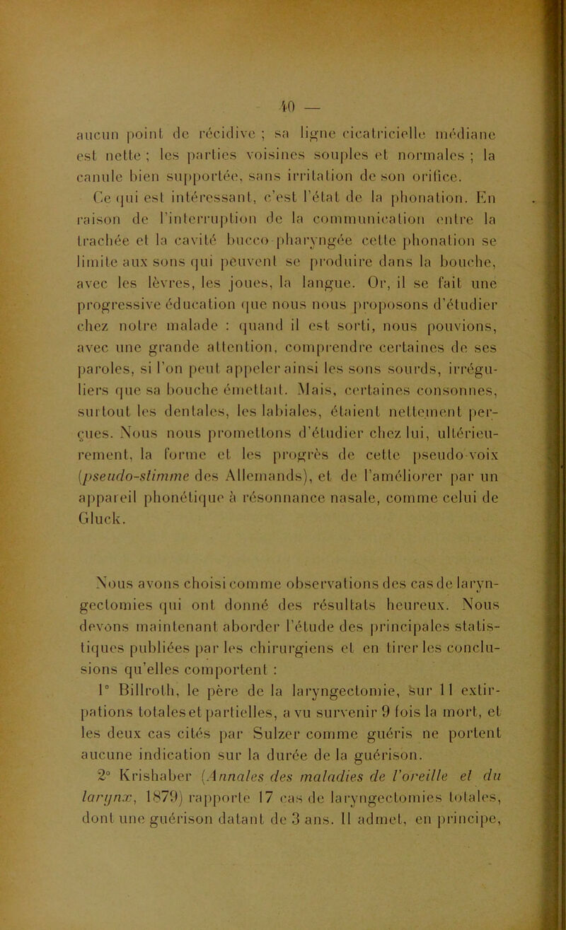 aucun point de récidive ; sa ligne cicatricielle médiane est nette ; les parties voisines souples et normales ; la canule bien sujtportée, sans irritation de son orilice. Ce (jui est intéressant, c’est l’état de la phonation. En raison de l’interruption de la communication entre la trachée et la cavité hucco pharyngée cette phonation se limite aux sons qui peuvent se pi'oduire dans la bouche, avec les lèvres, les joues, la langue. Or, il se fait une progressive éducation (|ue nous nous proposons d’étudier chez notre malade : quand il est sorti, nous pouvions, avec une grande attention, comprendre certaines de ses paroles, si l’on peut appeler ainsi les sons sourds, irrégu- liers que sa bouche émettait. Mais, certaines consonnes, surtout les dentales, les labiales, étaient nettement per- çues. Nous nous promettons d’étudier chez lui, ultérieu- rement, la forme et les progrès de cette pseudo-voix {pseiido-slimme des Allemands), et de l’améliorer par un appareil phonétique à résonnance nasale, comme celui de Gluck. Nous avons choisi comme observations des cas de laryn- gectomies qui ont donné des résultats heureux. Nous devons maintenant aborder l’étude des |)rincipales statis- tiques publiées j)ar les chirurgiens et en tii'er les conclu- sions qu’elles comportent : 1 Billroth, le père de la laryngectomie, feur 11 extir- pations totaleset partielles, a vu survenir 9 fois la mort, et les deux cas cités pai- Sulzer comme guéris ne portent aucune indication sur la durée de la guérison. 2“ Krishaher [Annales des maladies de l’oreille el du larijnx, 1879) rapporte 17 cas de laryngectomies totales, dont une guérison datant de 3 ans. Il admet, en principe.