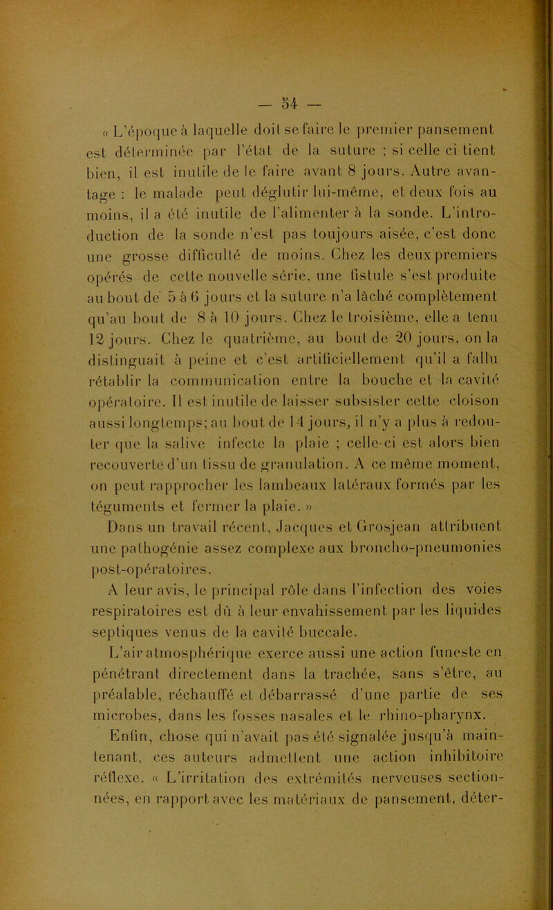 « L’époque à laquelle cloil se faire le prerniei’ pansement est délei-minée par l’état de la suture ; si celle ci tient bien, il est inutile de le faire avant 8 jours. Autre avan- tage : le malade peut déglutir lui-même, et deux fois au moins, il a été inutile de l’alimenter à la sonde. L’intro- duction de la sonde n’est pas toujours aisée, c’est donc une grosse difficulté de moins. Chez les deux premiers opérés de cette nouvelle série, une fistule s’est produite au bout de 5 à 6 jours et la suture n’a lâché complètement qu’au bout de 8 à 10 jours. Chez le troisième, elle a tenu 12 jours. Chez le quatrième, au bout de 20 jours, on la distinguait à peine et c’est artiliciellement qu’il a fallu rétablir la communication entre la bouche et la cavité opératoire. 11 est inutile de laisser subsister cette cloison aussi longtemps; au bout de 14 jours, il n’y a plus à redou- ter que la salive infecte la plaie ; celle-ci est alors bien recouverte d’un tissu de granulation. A ce même moment, on peut rapprocher les lambeaux latéraux formés pai‘ les téguments et fermer la plaie. » Dons un travail récent, Jacques et Grosjean attribuent une pathogénie assez complexe aux broncho-pneumonies post-opératoires. A leur avis, le i)rincipal rôle dans l’infection des voies respiratoii'es est dû à leur envahissement par les liquides septiques venus de la cavité buccale. L’air atmosphérique exerce aussi une action funeste en pénétrant directement dans la trachée, sans s’être, au préalable, réchauffé et débarrassé d’une partie de ses microbes, dans les fosses nasales et le rhino-pharynx. Enfin, chose qui n’avait pas été signalée jusqu’à main- tenant, ces auteurs admettent une action inhibitoire réflexe. « L’irritation des extrémités nerveuses section- nées, en rapport avec les matériaux de pansement, déter-