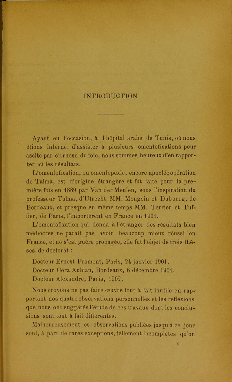 INTRODUCTION Ayant eu l’occasion, à l’hôpital arabe de Tunis, où nous étions interne, d’assister à plusieurs omentofixations pour ascite par cirrhose du foie, nous sommes heureux d’en rappor- ter ici les résultats. L’omentofixation, ou omentopexie, encore appelée opération de Talma, est d’origine étrangère et fut faite pour la pre- mière fois en 1889 par Van der Meulen, sous l’inspiration du professeur Talma, d’Utrecht. MM. Mongoin et Dubourg, de Bordeaux, et presque en même temps MM. Terrier et Tuf- fier, de Paris, l’importèrent en France en 1901. L’omentofixation qui donna à l’étranger des résultats bien médiocres ne paraît pas avoir beaucoup mieux réussi en France, et ne s’est guère propagée, elle fut l’objet de trois thè- ses de doctorat : Docteur Ernest Froment, Paris, 24 janvier 1901. Docteur Cora Aubian, Bordeaux, 6 décembre 1901. Docteur Alexandre, Paris, 1902. Nous croyons ne pas faire œuvre tout à fait inutile en rap- portant nos quatre observations personnelles et les reflexions que nous ont suggérés l’élude de ces travaux dont les conclu- sions sont tout à fait différentes. Malheureusement les observations publiées jusqu’à ce jour sont, à part de rares exceptions, tellement incomplètes qu’on