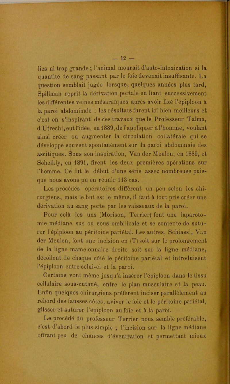 lies ni trop grande ; l’animal mourait d’auto-inloxication si la quantité de sang passant par le foie devenait insuffisante. La question semblait jugée lorsque, quelques années plus tard, Spillman reprit la dérivation portale en liant successivement les différentes veines mésaraïques après avoir fixé l’épiploon à la paroi abdominale ; les résultats furent ici bien meilleurs et c’est en s’inspirant de ces travaux que le Professeur Talma, d’Utrecht, eut l’idée, en 1889, de l’appliquer à l’homme, voulant ainsi créer ou augmenter la circulation collatérale qui se développe souvent spontanément sur la paroi abdominaie des ascitiques. Sous son inspiration, Vander Meulen, en 1889, et Schelkly, en 1891, firent les deux premières opérations sur l’homme. Ce fut le début d’une série assez nombreuse puis- que nous avons pu en réunir 113 cas. Les procédés opératoires diffèrent un peu selon les chi- rurgiens, mais le hut est le même, il faut à tout pris créer une dérivation au sang porte par les vaisseaux de la paroi. Pour celà les uns (Morison, Terrier) font une laparoto- mie médiane sus ou sous ombilicale et se contente de sutu- rer l’épiploon au péritoine pariétal. Les autres, Schiassi, Van der Meulen, font une incision en (T) soit sur le prolongement de la ligne mamelonnaire droite soit sur la ligne médiane, décollent de chaque côté le péritoine pariétal et introduisent l’épiploon entre celui-ci et la paroi. Certains vont même jusqu’à insérer l’épiploon dans le tissu cellulaire sous-cutané, entre le plan musculaire et la peau. Enfin quelques chirurgiens préfèrent inciser parallèlement au rebord des fausses côtes, aviver le foie et le péritoine pariétal, glisser et suturer l’épiploon au foie et à la paroi. Le procédé du professeur Terrier nous semble préférable, c’est d’abord le plus simple ; l’incision sur la ligne médiane offrant peu de chances d’éventration et permettant mieux