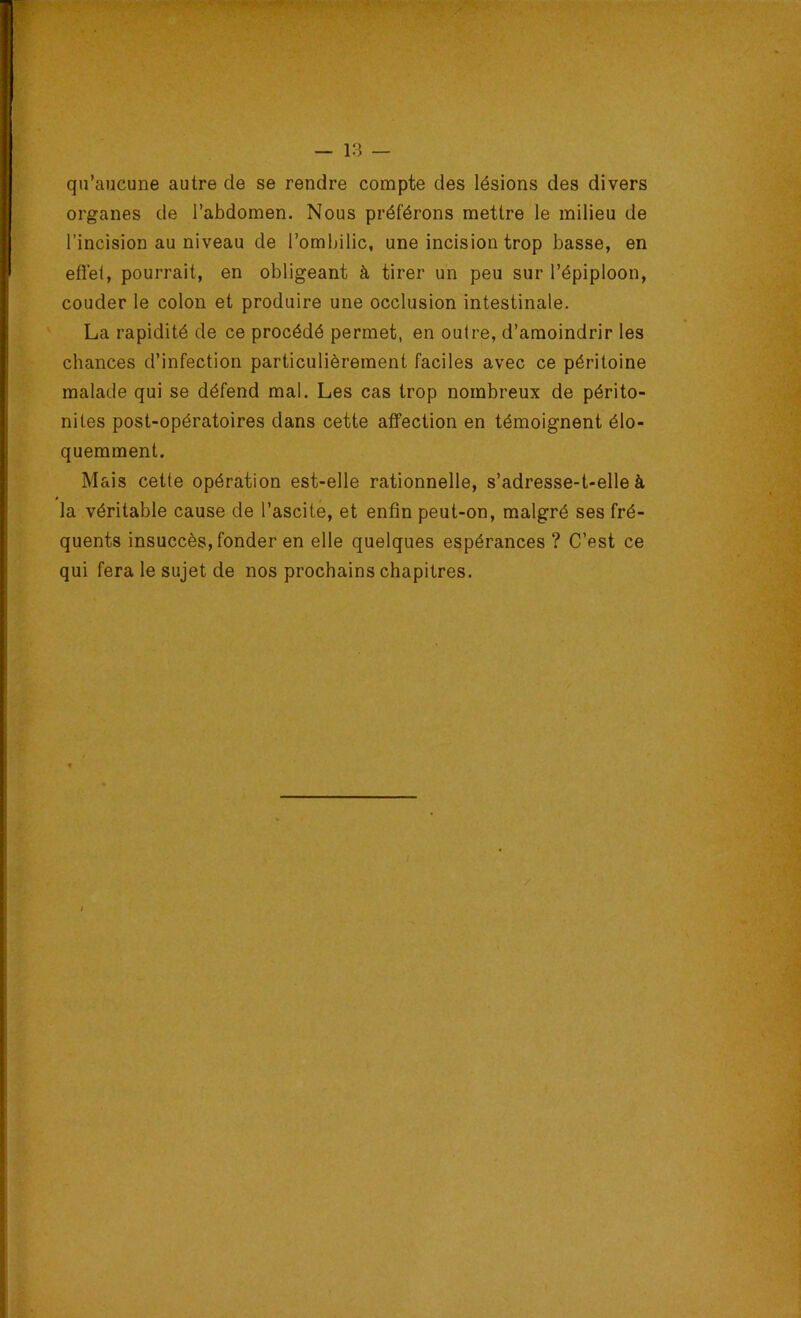 18 — qu’aucune autre de se rendre compte des lésions des divers organes de l’abdomen. Nous préférons mettre le milieu de l’incision au niveau de l’ombilic, une incision trop basse, en efiét, pourrait, en obligeant à tirer un peu sur l’épiploon, couder le colon et produire une occlusion intestinale. La rapidité de ce procédé permet, en outre, d’amoindrir les chances d’infection particulièrement faciles avec ce péritoine malade qui se défend mal. Les cas trop nombreux de périto- nites post-opératoires dans cette affection en témoignent élo- quemment. Mais cette opération est-elle rationnelle, s’adresse-t-elle à la véritable cause de l’ascite, et enfin peut-on, malgré ses fré- quents insuccès, fonder en elle quelques espérances ? C’est ce qui fera le sujet de nos prochains chapitres.