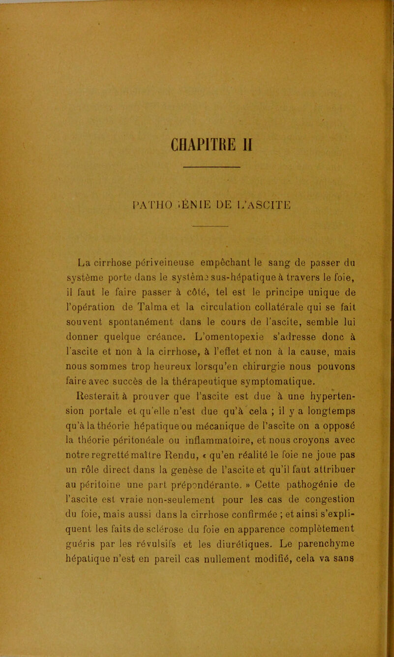 l'ATMO ;ÉNIE DE I.’ASCITE La cirrhose périveineuse empêchant le sang de passer du système porte dans le système sus-hépatique à travers le foie, il faut le faire passer à côté, tel est le principe unique de l’opération de Talma et la circulation collatérale qui se fait souvent spontanément dans le cours de l’ascite, semble lui donner quelque créance. L’omentopexie s’adresse donc à l’ascite et non à la cirrhose, à l’effet et non à la cause, mais nous sommes trop heureux lorsqu’on chirurgie nous pouvons faire avec succès de la thérapeutique symptomatique. » Resterait à prouver que l’ascite est due à une hyperten- sion portale et qu’elle n’est due qu’à^cela ; il y a longtemps qu’à ta théorie hépatique ou mécanique de l’ascite on a opposé la théorie péritonéale ou inflammatoire, et nous croyons avec notre regretté maître Rendu, « qu’en réalité le foie ne joue pas un rôle direct dans la genèse de l’ascite et qu’il faut attribuer au péritoine une part prépondérante. » Cette pathogénie de l’ascite est vraie non-seulement pour les cas de congestion du foie, mais aussi dans la cirrhose confirmée ; et ainsi s’expli- quent les faits de sclérose du foie en apparence complètement guéris par les révulsifs et les diurétiques. Le parenchyme hépatique n’est en pareil cas nullement modifié, cela va sans