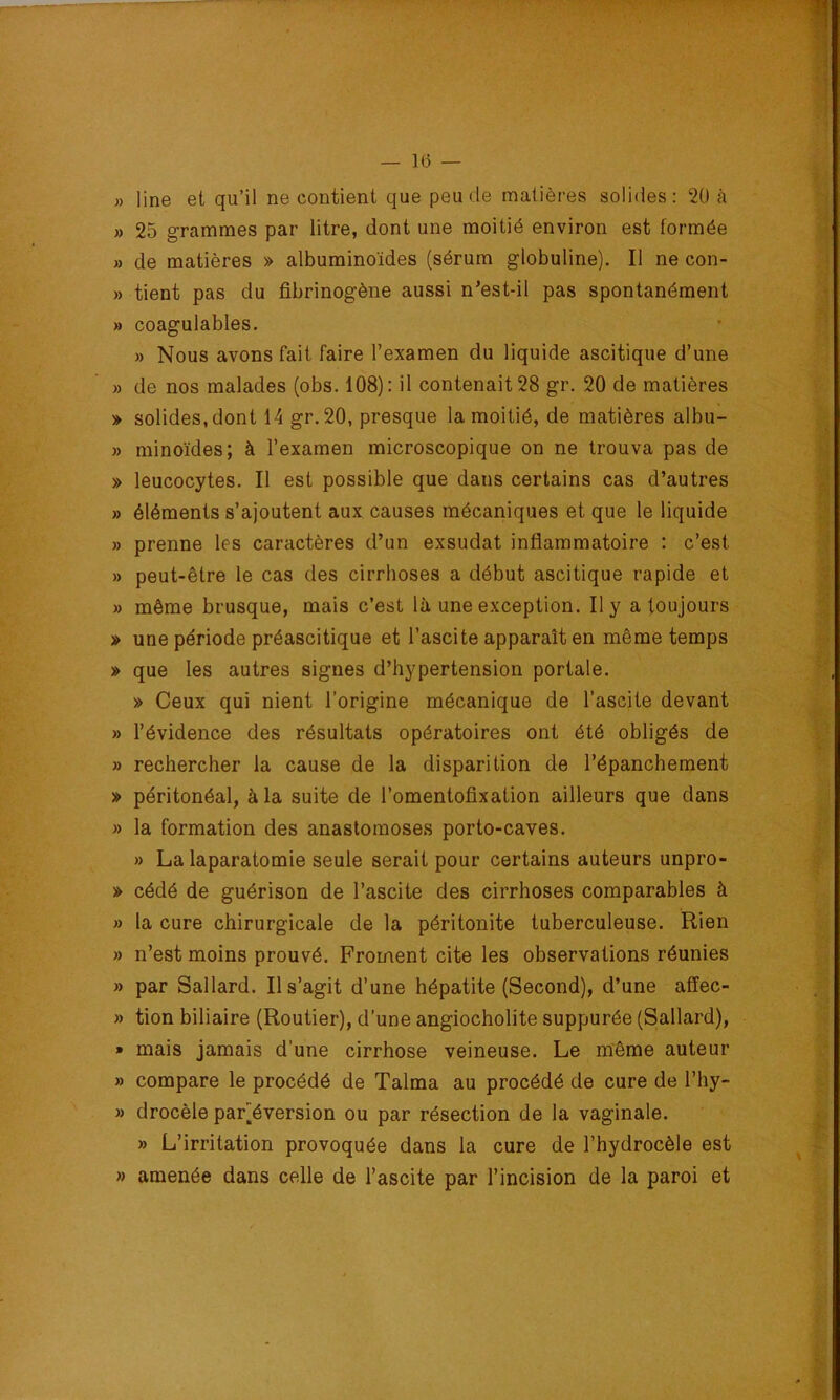 » line et qu’il ne contient que peu de matières solides: 2Ü à » 25 grammes par litre, dont une moitié environ est formée » de matières » albuminoïdes (sérum globuline). Il ne con- » tient pas du fibrinogène aussi n^est-il pas spontanément » coagulables. » Nous avons fait faire l’examen du liquide ascitique d’une » de nos malades (obs. 108): il contenait 28 gr. 20 de matières » solides, dont 14 gr.20, presque la moitié, de matières albu- » minoïdes; à l’examen microscopique on ne trouva pas de » leucocytes. Il est possible que dans certains cas d’autres » éléments s’ajoutent aux causes mécaniques et que le liquide » prenne les caractères d’un exsudât inflammatoire : c’est » peut-être le cas des cirrhoses a début ascitique rapide et » même brusque, mais c’est là une exception. Il y a toujours » une période préascitique et l’ascite apparaît en même temps » que les autres signes d’hypertension portale. » Ceux qui nient l’origine mécanique de l’ascite devant » l’évidence des résultats opératoires ont été obligés de » rechercher la cause de la disparition de l’épanchement » péritonéal, à la suite de l’omentofixation ailleurs que dans » la formation des anastomoses porto-caves. » La laparatomie seule serait pour certains auteurs unpro- » cédé de guérison de l’ascite des cirrhoses comparables à » la cure chirurgicale de la péritonite tuberculeuse. Rien » n’est moins prouvé. Froment cite les observations réunies » par Sallard. Il s’agit d’une hépatite (Second), d’une affec- » tion biliaire (Routier), d’une angiocholite suppurée (Sallard), » mais jamais d’une cirrhose veineuse. Le même auteur » compare le procédé de Talma au procédé de cure de l’hy- » drocèle par]éversion ou par résection de la vaginale. » L’irritation provoquée dans la cure de l’hydrocèle est » amenée dans celle de l’ascite par l’incision de la paroi et