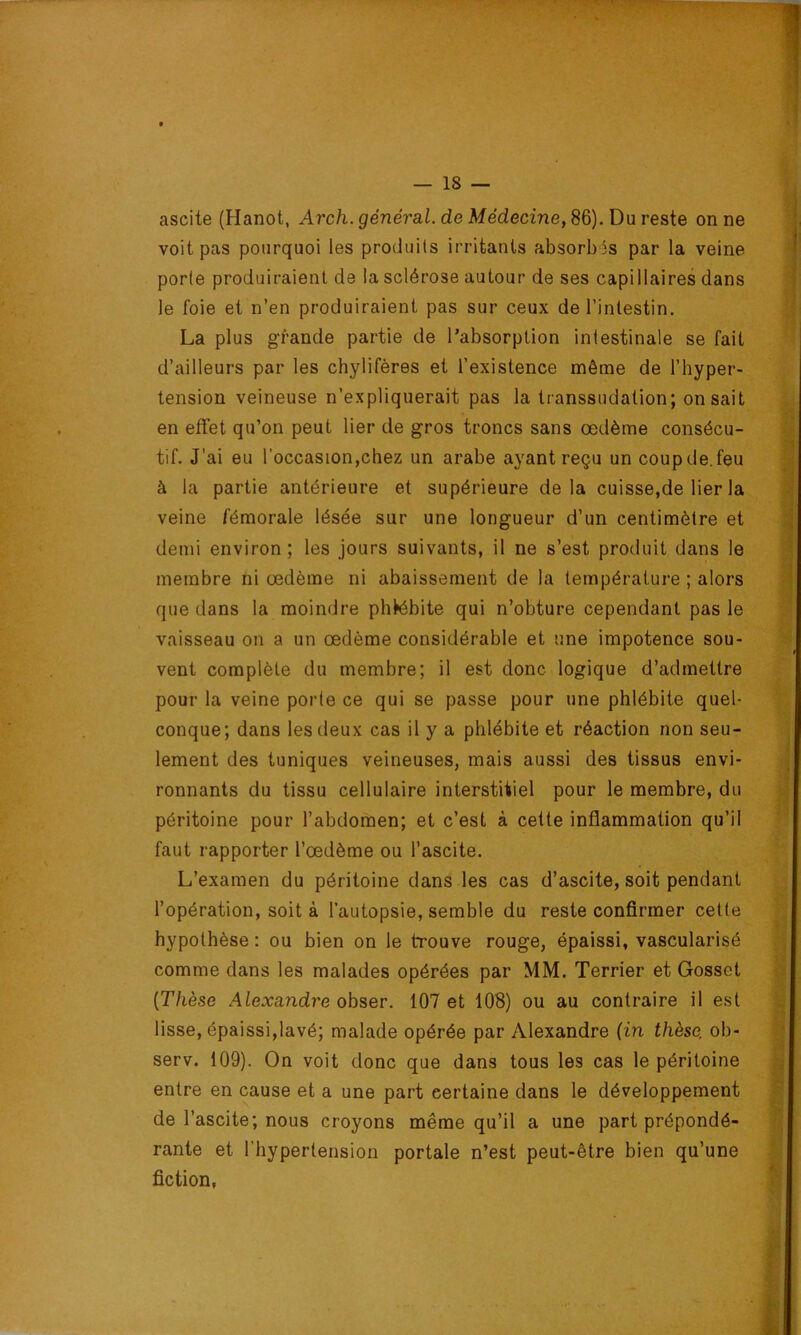 ascite (Hanot, Arch. général, de Médecine,S&).ü\iresie on ne voit pas pourquoi les produits irritants absorbas par la veine porte produiraient de la sclérose autour de ses capillaires dans le foie et n’en produiraient pas sur ceux de l’intestin, La plus grande partie de l’absorption intestinale se fait d’ailleurs par les chylifères et l’existence même de l’hyper- tension veineuse n’expliquerait pas la transsudation; on sait en effet qu’on peut lier de gros troncs sans œdème consécu- tif. J’ai eu l’occasion,chez un arabe ayant reçu un coupde.feu à la partie antérieure et supérieure delà cuisse,de lier la veine fémorale lésée sur une longueur d’un centimètre et demi environ ; les jours suivants, il ne s’est produit dans le membre ni œdème ni abaissement de la température ; alors que dans la moindre phlébite qui n’obture cependant pas le vaisseau on a un œdème considérable et une impotence sou- vent complète du membre; il est donc logique d’admettre pour la veine porte ce qui se passe pour une phlébite quel- conque; dans les deux cas il y a phlébite et réaction non seu- lement des tuniques veineuses, mais aussi des tissus envi- ronnants du tissu cellulaire interstitiel pour le membre, du péritoine pour l’abdomen; et c’est à celte inflammation qu’il faut rapporter l’œdème ou l’ascite. L’examen du péritoine dans les cas d’ascite, soit pendant l’opération, soit à l’autopsie, semble du reste confirmer cette hypothèse : ou bien on le trouve rouge, épaissi, vascularisé comme dans les malades opérées par MM. Terrier et Gosset [Thèse Alexandre obser. 107 et 108) ou au contraire il est lisse, épaissi,lavé; malade opérée par Alexandre (in thèse, ob- serv. 109). On voit donc que dans tous les cas le péritoine entre en cause et a une part certaine dans le développement de l’ascite; nous croyons même qu’il a une part prépondé- rante et l’hypertension portale n’est peut-être bien qu’une fiction,