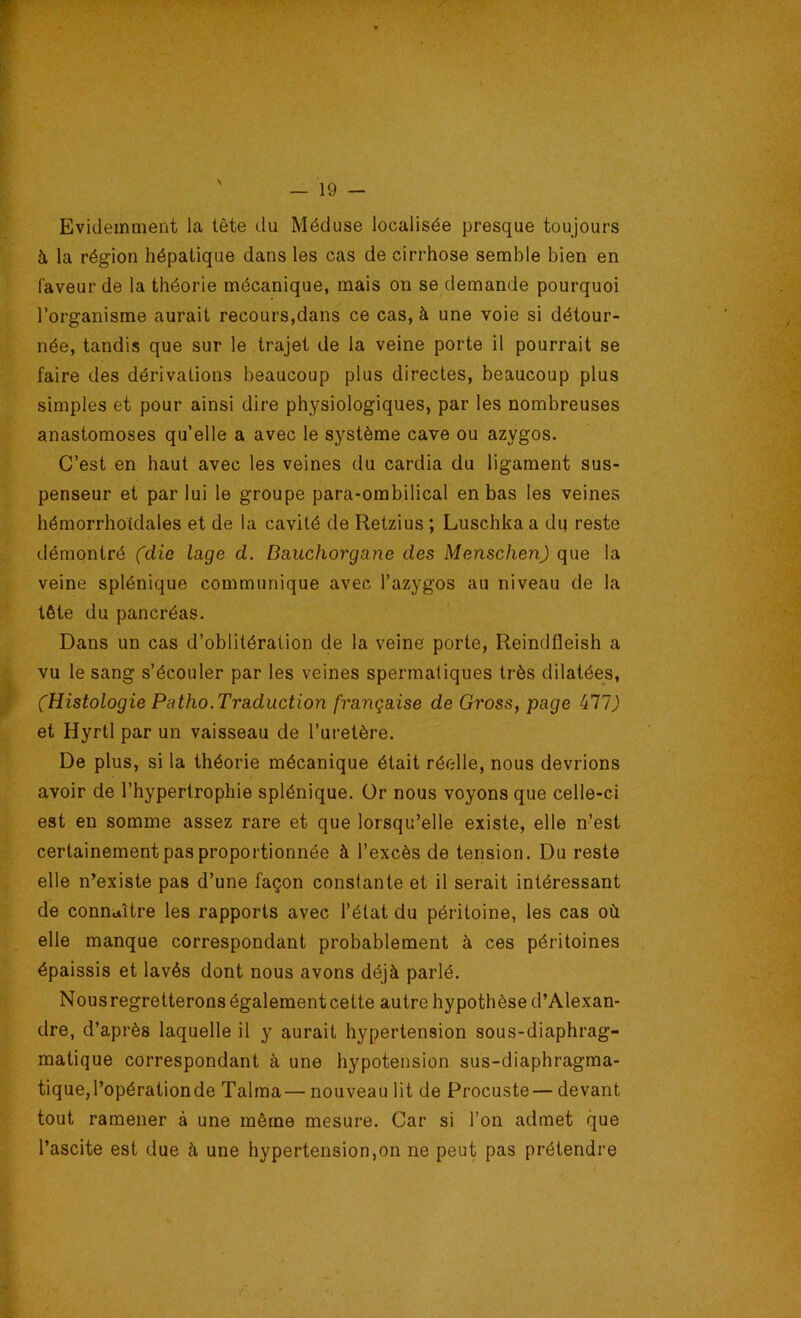 Evidemment la tête du Méduse localisée presque toujours à la région hépatique dans les cas de cirrhose semble bien en faveur de la théorie mécanique, mais on se demande pourquoi l’organisme aurait recours,dans ce cas, à une voie si détour- née, tandis que sur le trajet de la veine porte il pourrait se faire des dérivations beaucoup plus directes, beaucoup plus simples et pour ainsi dire physiologiques, par les nombreuses anastomoses qu’elle a avec le système cave ou azygos. C’est en haut avec les veines du cardia du ligament sus- penseur et par lui le groupe para-ombilical en bas les veines hémorrhotdales et de la cavité de Retzius ; Luschkaa di] reste démontré fdie lage d. Dauchorgane des Menschen) que la veine splénique communique avec l’azygos au niveau de la tête du pancréas. Dans un cas d’oblitération de la veine porte, Reindfleish a vu le sang s’écouler par les veines spermatiques très dilatées, (Histologie Patho.Traduction française de Gross, page kll) et Hyrtl par un vaisseau de l’uretère. De plus, si la théorie mécanique était réelle, nous devrions avoir de l’hypertrophie splénique. Or nous voyons que celle-ci est en somme assez rare et que lorsqu’elle existe, elle n’est certainement pas proportionnée à l’excès de tension. Du reste elle n’existe pas d’une façon constante et il serait intéressant de connaître les rapports avec l’état du péritoine, les cas où elle manque correspondant probablement à ces péritoines épaissis et lavés dont nous avons déjà parlé. Nousregretterons également cette autre hypothèse d’Alexan- dre, d’après laquelle il y aurait hypertension sous-diaphrag- matique correspondant à une hypotension sus-diaphragma- tique, l’opération de Talma— nouveau lit de Procuste— devant tout ramener à une même mesure. Car si l’on admet que l’ascite est due à une hypertension,on ne peut pas prétendre