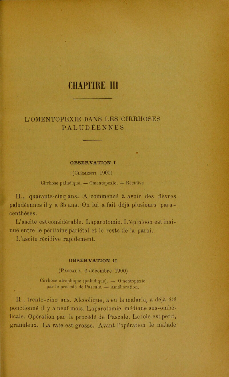 CHAPITRE 111 L’OMENTOPEXIE DANS LES CIRRHOSES PALUDÉENNES OBSERVATION I (Clémenti 1900) Cirrhose paludique. — Omeatopexie, — Récidive IL, quarante-cinq ans. A commencé à avoir des fièvres paludéennes il y a 35 ans. On lui a lait déjà plusieurs para- centhèses. L’ascite est considérable. Laparotomie. L’épiploon est insi- nué entre le péritoine pariétal et le reste de la paroi. L’ascite récidive rapidement. OBSERVATION II (Pascale, 6 décembre 1900) Cirrhose atrophique (paludique). — Otnentopexie par le procédé de Pascale. — Amélioration. s IL, trente-cinq ans. Alcoolique, a eu la malaria, a déjà été ponctionné il y a neuf mois. Laparotomie médiane sus-ombé- licale. Opération par le procédé de Pascale. Le foie est petit, granuleux. La rate est grosse. Avant l’opération le malade