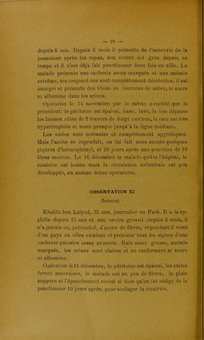 depuis 6 ans. Depuis 6 mois il présente de l’anorexie de la pesanteur après les repas, son ventre est gros depuis ce temps et il s’est déjà fait ponctionner deux fois en ville. Le malade présente une cachexie assez marquée et une anémie extrême, ses conjonctions sont complètement décolorées, il est amaigri et présente des tibias en fourreau de sabre, ni sucre ni albumine dans les urines. Opération le 14 novembre par le même p rocédé que le précédent: le péritoine est épaissi, lisse, lavé, le foie dépasse les fausses côtes de 2 travers de doigt environ, la rate est très hypertrophiée et vient presque jusqu’à la ligne médiane. Les suites sont normales et complètement apyrétiques. Mais l’ascite se reproduit, on lui fait sans succès quelques piqûres d’hermophényl, et 20 jours après une ponction de 10 litres environ. Le 16 décembre le malade quitte l’hôpital, la cicatrice est bonne mais la circulation collatérale est peu développée, en somme échec opératoire. OBSERVATION XI \ (Inédite) Khalifa ben Lalyod, 35 ans, journalier au Fash. Il a la sy- philis depuis 15 ans et son ventre grossit depuis 6 mois, il n’a jamais eu, prétend-il, d’accès de fièvre, cependant il vient • d’un pays ou elles existent et présente tous les signes d’une cachexie palustre assez avancée. Rate assez grosse, anémie < marquée, les urines sont claires et ne renferment ni sucre ni albumine. Opération le 15 décembre, le péritoine est épaissi, les suites furent mauvaises, le malade eut un peu de fièvre, la plaie suppura et l’épanchement revint si bien qu’on fut obligé de le ponctionner 10 jours après, pour soulager la cicatrice.