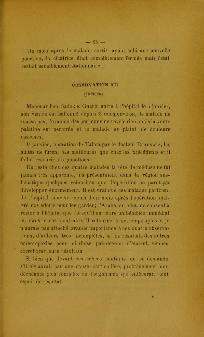 Un mois après le malade sortit ayant subi une nouvelle ponction, la cicatrice était complètement fermée mais l’état restait sensiblement stationnaire. OBSERVATION XII (Inédite) Mnaouar ben Sadok el Gharbi entre à l’hôpital le 5 janvier, son Ventre est ballonné depuis 3 moi^ environ, le malade ne tousse pas, l’examen des poumons ne révèle rien, mais la voûte palatine est perforée et le malade se plaint de douleurs osseuses. 1° janvier, opération de Talma par le docteur Brunswic, les suites ne furent pas meilleures que chez les précédents et il fallut recourir aux ponctions. Du reste chez ces quatre malades la tête de méduse ne fut jamais très apparente, ils présentaient dans la région sus- hépatique quelques veinosités que l’opération ne parut pas développer énormément. Il est vrai que ces malades partirent de l’hôpital souvent moins d’un mois après l’opération, mal- gré nos efforts pour les garder; l’Arabe, en effet, ne consent à rester à l’hôpital que l’orsqu’il en retire un bénéfice immédiat et, dans le cas contraire, il retourne à ses empiriques et je n’aurais pas attaché grande importance à ces quatre observa- tions, d’ailleurs très incomplètes, si les résultats des autres omentopexies pour cirrhose paludéenne n’étaient venues .corroborer leurs résultats. Si bien que devant ces échecs continus on se demande s'il n’y aurait pas une cause particulière, probablement une déchéance plus complète de l’organisme qui enlèverait tout espoir de résultat. 4