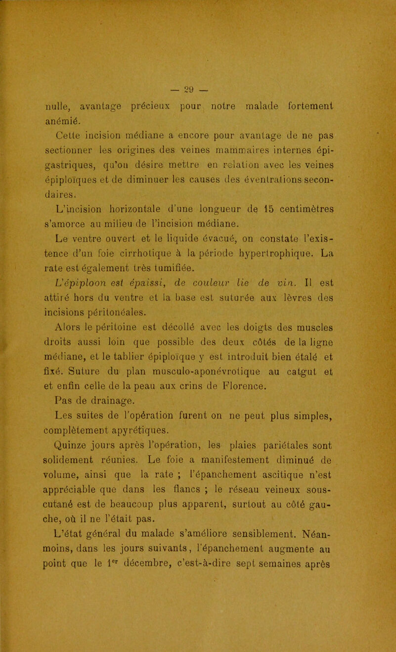 nulle, avantage précieux pour^ notre malade fortement anémié. Cette incision médiane a encore pour avantage de ne pas sectionner les origines des veines mammaires internes épi- gastriques, qu’oti désire mettre en relation avec les veines épiploïques et de diminuer les causes des éventrations secon- daires. L’Incision horizontale d’une longueur de 15 centimètres s’amorce au milieu de l’incision médiane. Le ventre ouvert et le liquide évacué, on constate l’exis- tence d’un foie cirrhotique à la période hypertrophique. La rate est également très tumifiée. L'épiploon est épaissi, de couleur lie de vin. Il est attiré hors du ventre et la base est suturée aux lèvres des incisions péritonéales. Alors le péritoine est décollé avec les doigts des muscles droits aussi loin que possible des deux côtés de la ligne médiane, et le tablier épiploïque y est introduit bien étalé et fixé. Suture du plan musculo-aponévrotique au catgut et et enfin celle de la peau aux crins de Florence. Pas de drainage. Les suites de l’opération furent on ne peut plus simples, complètement apyrétiques. Quinze jours après l’opération, les plaies pariétales sont solidement réunies. Le foie a manifestement diminué de volume, ainsi que la rate ; l’épanchement ascitique n’est appréciable que dans les flancs ; le réseau veineux sous- cutané est de beaucoup plus apparent, surtout au côté gau- che, où il ne l’était pas. L’état général du malade s’améliore sensiblement. Néan- moins, dans les jours suivants, l’épanchement augmente au point que le 1®'' décembre, c’est-à-dire sept semaines après