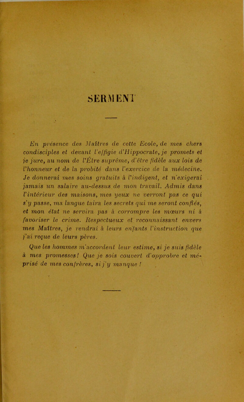 SERMENi En présence des Maîtres de cette Ecole, de mes chers condisciples et devant l'effigie d'Hippocrate, je promets et je jure, au nom de VÊlre suprême, d'être fidèle aux lois de Vhonneur et de la probité dans l'exercice de la médecine. Je donnerai mes soins gratuits à l'indigent, et n'exigerai jamais un salah'e au-dessus de mon travail. Admis dans Vintérieur des maisons, mes yeux ne verront pas ce qui s’y passe, ma langue taira les secrets qui me seront confiés, et mon état ne servira pas à corrompre les mœurs ni à favoriser le crime. Respectueux et reconnaissant envers mes Maîtres, je rendrai k leurs enfants l'instruction que j’ai reçue de leurs pères. Que les hommes m'accordent leur estime, si je suis fidèle à mes promesses! Que je sois couvert d'opprobre et mé- prisé de mes confrères, si j'y manque !
