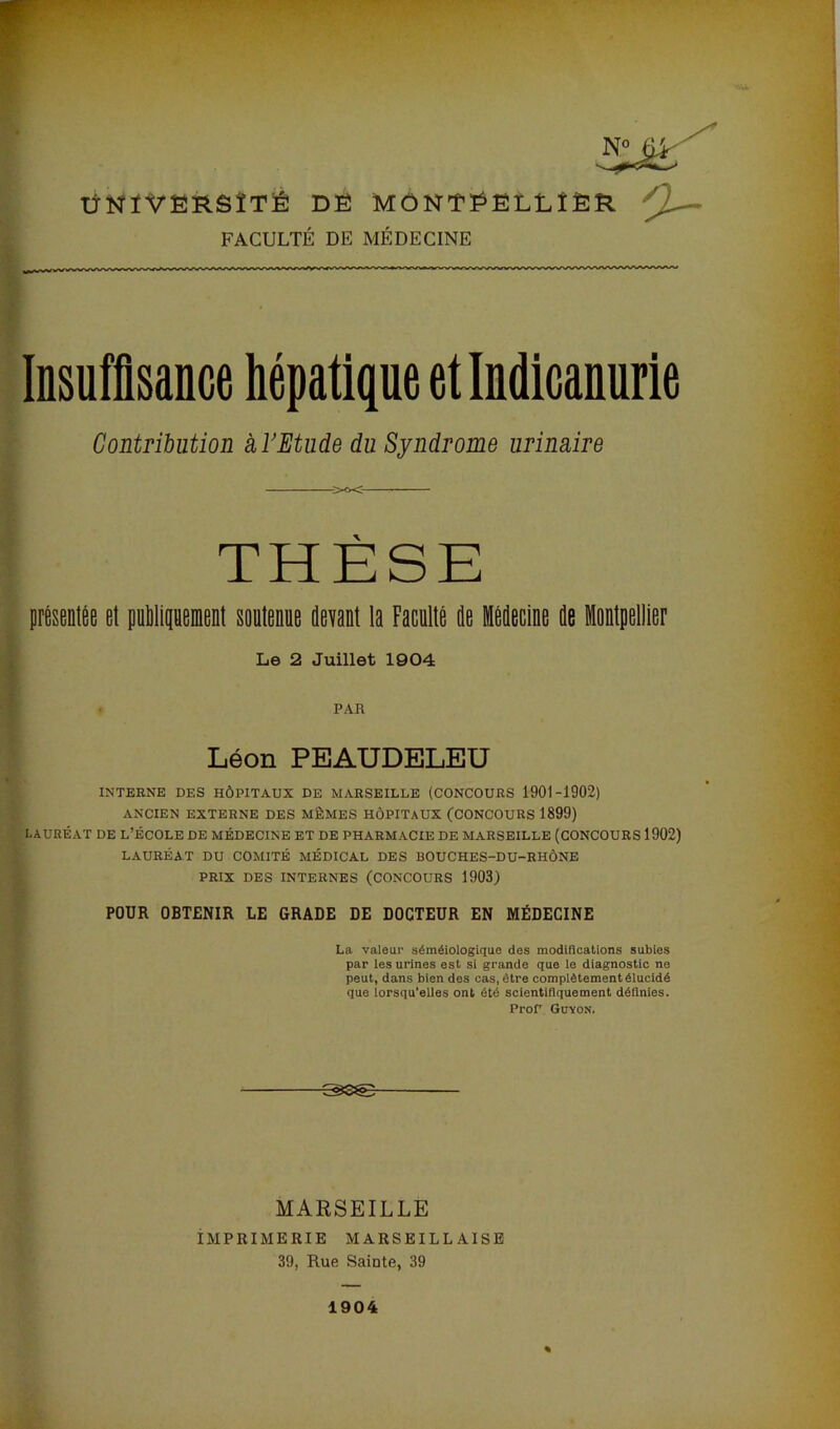 N° ' —‘ ÜNÏVERSÏTÉ DÉ MÔNTÉËLLÎÈR FACULTÉ DE MÉDECINE Insuffisance hépatique et Indicanurie Contribution à l'Etude du Syndrome urinaire THESE présentée et publiquement soutenue devant la Faculté de Médecine de Montpellier Le 2 Juillet 1904 - PAR Léon PEAUDELEU INTERNE DES HÔPITAUX DE MARSEILLE (CONCOURS 1901-1902) ANCIEN EXTERNE DES MÊMES HÔPITAUX (CONCOURS 1899) LAURÉAT DE L’ÉCOLE DE MÉDECINE ET DE PHARMACIE DE MARSEILLE (CONCOURS 1902) LAURÉAT DU COMITÉ MÉDICAL DES BOUCHES-DU-RHÔNE PRIX DES INTERNES (CONCOURS 1903) POUR OBTENIR LE GRADE DE DOCTEUR EN MÉDECINE La valeur séméiologique des modifications subies par les urines est si grande que le diagnostic ne peut, dans bien des cas, être complètement élucidé que lorsqu'elles ont été scientifiquement définies. ProP Guyon. MARSEILLE IMPRIMERIE MARSEILLAISE 39, Rue Sainte, 39 1904