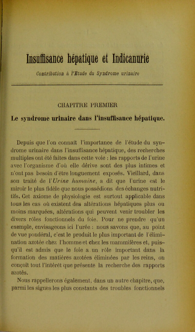 Contribution à l'Etude du Syndrome urinaire CHAPITRE PREMIER Le syndrome urinaire dans l’insuffisance hépatique. Depuis que l’on connaît l’importance de l’étude du syn- drome urinaire dans l’insuffisance hépatique, des recherches multiples ont été faites dans cette voie : les rapports de l’urine avec l’organisme d’où elle dérive sont des plus intimes et n’ont pas besoin d’être longuement exposés. Vieillard, dans son traité de Y Urine humaine, a dit que l’urine est le miroir le plus fidèle que nous possédions des échanges nutri- tifs. Cet axiome de physiologie est surtout applicable dans tous les cas où existent des altérations hépatiques plus ou moins marquées, altérations qui peuvent venir troubler les divers rôles fonctionnels du foie. Pour ne prendre qu’un exemple, envisageons ici l’urée : nous savons que, au point de vue pondéral, c’est le produit le plus important de l’élimi- nation azotée chez l’homme et chez les mammifères et, puis- qu’il est admis que le foie a un rôle important dans la formation des matières azotées éliminées par les reins, on conçoit tout l’intérêt que présente la recherche des rapports azotés. Nous rappellerons également, dans un autre chapitre, que, parmi les signes les plus constants des troubles fonctionnels