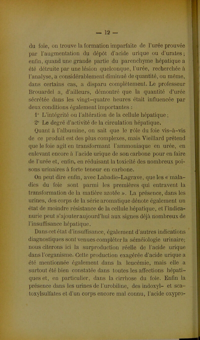 du foie, on trouve la formation imparfaite de l’urée prouvée par l’augmentation du dépôt d’acide urique ou d’urates ; enfin, quand une grande partie du parenchyme hépatique a été détruite par une lésion quelconque, l’urée, recherchée à l’analyse, a considérablement diminué de quantité, ou même, dans certains cas, a disparu complètement. Le professeur Brouardel a, d’ailleurs, démontré que la quantité d’urée sécrétée dans les vingt-quatre heures était influencée par deux conditions également importantes : 1° L’intégrité ou l’altération de la cellule hépatique ; 2° Le degré d’activité de la circulation hépatique. Quant à l’albumine, on sait que le rôle du foie vis-à-vis de ce produit est des plus complexes, mais Vieillard prétend que le foie agit en transformant l’ammoniaque en urée, en enlevant encore à l’acide urique de son carbone pour en faire de l'urée et, enfin, en réduisant la toxicité des nombreux poi- sons urinaires à forte teneur en carbone. On peut dire enfin, avec Labadie-Lagrave, que les « mala- dies du foie sont parmi les premières qui entravent la transformation de la matière azotée ». La présence, dans les urines, des corps de la série aromatique dénote également un état de moindre résistance de la cellule hépatique, et l’indica- nurie peut s’ajouter aujourd’hui aux signes déjà nombreux de l’insuffisance hépatique. Dans cet état d’insuffisance, également d’autres indications diagnostiques sont venues compléter la séméiologie urinaire; nous citerons ici la surproduction réelle de l’acide urique dans l’organisme. Cette production exagérée d’acide urique a été mentionnée également dans la leucémie, mais elle a surtout été bien constatée dans toutes les affections hépati- ques et, en particulier, dans la cirrhose du foie. Enfin la présence dans les urines de l’urobiline, des indoxyl- et sca- toxylsulfates et d’un corps encore mal connu, l’acide oxypro-
